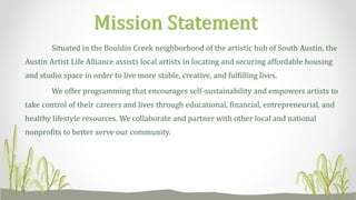 Situated in the Bouldin Creek neighborhood of the artistic hub of South Austin, the
Austin Artist Life Alliance assists local artists in locating and securing affordable housing
and studio space in order to live more stable, creative, and fulfilling lives.
We offer programming that encourages self-sustainability and empowers artists to
take control of their careers and lives through educational, financial, entrepreneurial, and
healthy lifestyle resources. We collaborate and partner with other local and national
nonprofits to better serve our community.
Mission Statement
 
