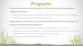 • The primary program of the organization will be the housing location assistance
offered to local artists.
o addresses the main goal of my dream nonprofit: helping artists find affordable places to live and create
o addresses the social justice issue of affordable housing access
• Other programs offered will involve providing other support services that assist our
clients in living secure and healthy lives.
o entrepreneurial and small business consulting and resource locating services for artists
o builds upon the work of the main program, and benefits the clientele by offering services and resources to
help enrich their lives once they have an affordable and stable place to live
o Youth support services and activities, peer led ideally
Programs
 