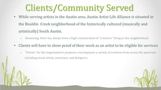 • While serving artists in the Austin area, Austin Artist Life Alliance is situated in
the Bouldin Creek neighborhood of the historically cultured (musically and
artistically) South Austin.
o Reasoning: there has always been a high concentration of “creatives” living in this neighborhood
• Clients will have to show proof of their work as an artist to be eligible for services
o “Artists”, for the organization’s purposes, encompasses a variety of creatives from across the spectrum
including visual artists, musicians, and designers.
Clients/Community Served
 