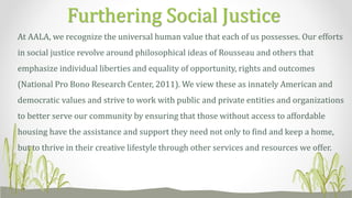At AALA, we recognize the universal human value that each of us possesses. Our efforts
in social justice revolve around philosophical ideas of Rousseau and others that
emphasize individual liberties and equality of opportunity, rights and outcomes
(National Pro Bono Research Center, 2011). We view these as innately American and
democratic values and strive to work with public and private entities and organizations
to better serve our community by ensuring that those without access to affordable
housing have the assistance and support they need not only to find and keep a home,
but to thrive in their creative lifestyle through other services and resources we offer.
Furthering Social Justice
 