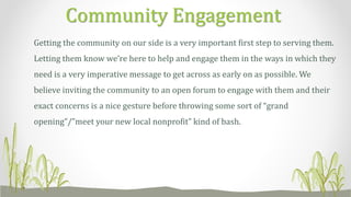 Getting the community on our side is a very important first step to serving them.
Letting them know we’re here to help and engage them in the ways in which they
need is a very imperative message to get across as early on as possible. We
believe inviting the community to an open forum to engage with them and their
exact concerns is a nice gesture before throwing some sort of “grand
opening”/”meet your new local nonprofit” kind of bash.
Community Engagement
 
