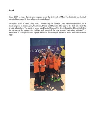Israel
Since 2007, in Israel there is an awareness event the first week of May. The highlight is a football
cup of children age 10 from all the religions in Israel.
Awareness event in Israel (May 2016) - football cup for children. „The 4 teams represented the 4
main religions in Israel: Jews, Christians, Druse, and Muslims. This year is the 10th time that the
project takes place. The guest of honor was Deputy Minister Mr. Ayoob Kara (third from the left in
the pictures.) He blessed the children and launched the new project “Attention radiation!” –
awareness to cells-phones and laptops radiation that damaged sperm in males and harm women
eggs.”
 