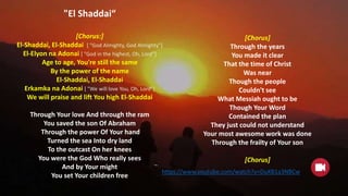 "El Shaddai“
[Chorus:]
El-Shaddai, El-Shaddai [ "God Almighty, God Almighty"]
El-Elyon na Adonai [ "God in the highest, Oh, Lord"]
Age to age, You're still the same
By the power of the name
El-Shaddai, El-Shaddai
Erkamka na Adonai [ "We will love You, Oh, Lord"]
We will praise and lift You high El-Shaddai
Through Your love And through the ram
You saved the son Of Abraham
Through the power Of Your hand
Turned the sea Into dry land
To the outcast On her knees
You were the God Who really sees
And by Your might
You set Your children free
[Chorus]
Through the years
You made it clear
That the time of Christ
Was near
Though the people
Couldn't see
What Messiah ought to be
Though Your Word
Contained the plan
They just could not understand
Your most awesome work was done
Through the frailty of Your son
[Chorus]
https://www.youtube.com/watch?v=DuXB1a3NBCw
 