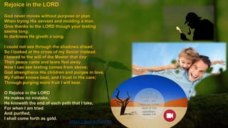 https://goo.gl/LS0TdP
Rejoice in the LORD
God never moves without purpose or plan
When trying His servant and molding a man.
Give thanks to the LORD though your testing
seems long;
In darkness He giveth a song.
I could not see through the shadows ahead;
So I looked at the cross of my Savior instead.
I bowed to the will of the Master that day;
Then peace came and tears fled away.
Now I can see testing comes from above;
God strengthens His children and purges in love.
My Father knows best, and I trust in His care;
Through purging more fruit I will bear.
O Rejoice in the LORD
He makes no mistake,
He knoweth the end of each path that I take,
For when I am tried
And purified,
I shall come forth as gold.
 