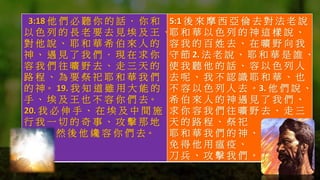 3:18 他 們 必 聽 你 的 話 ． 你 和
以 色 列 的 長 老 要 去 見 埃 及 王 、
對 他 說 、 耶 和 華 希 伯 來 人 的
神 、 遇 見 了 我 們 ． 現 在 求 你
容 我 們 往 曠 野 去 、 走 三 天 的
路 程 、 為 要 祭 祀 耶 和 華 我 們
的 神。 19. 我 知 道 雖 用 大 能 的
手 、 埃 及 王 也 不 容 你 們 去。
20. 我 必 伸 手 、 在 埃 及 中 間 施
行 我 一 切 的 奇 事 、 攻 擊 那 地
然 後 他 纔 容 你 們 去。
5:1 後 來 摩 西 亞 倫 去 對 法 老 說 、
耶 和 華 以 色 列 的 神 這 樣 說 、
容 我 的 百 姓 去 、 在 曠 野 向 我
守 節 2. 法 老 說 、 耶 和 華 是 誰 、
使 我 聽 他 的 話 、 容 以 色 列 人
去 呢 、 我 不 認 識 耶 和 華 、 也
不 容 以 色 列 人 去 。3. 他 們 說 、
希 伯 來 人 的 神 遇 見 了 我 們 、
求 你 容 我 們 往 曠 野 去 、 走 三
天 的 路 程 、 祭 祀
耶 和 華 我 們 的 神 、
免 得 他 用 瘟 疫 、
刀 兵 、 攻 擊 我 們 。
 