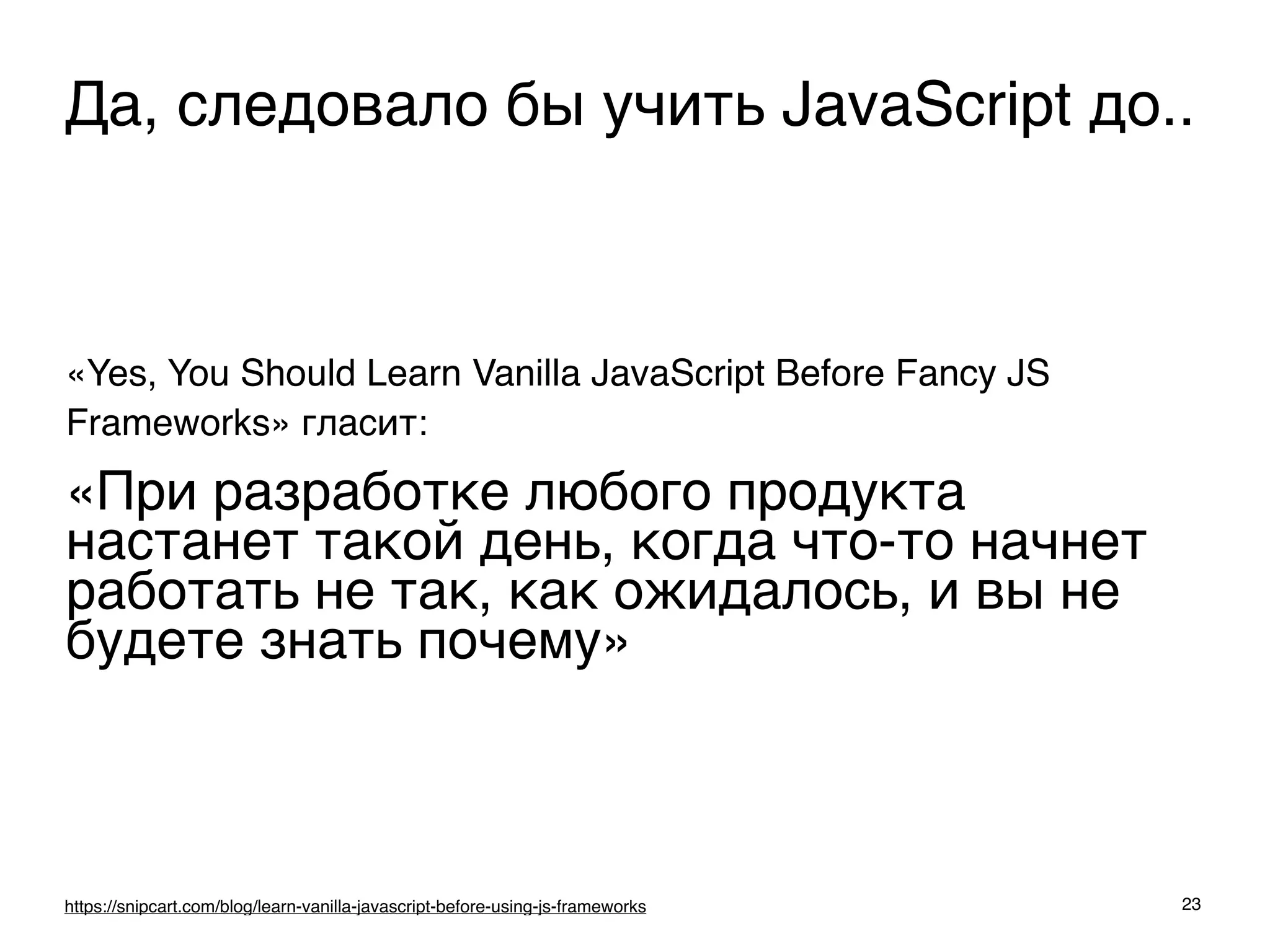 «Yes, You Should Learn Vanilla JavaScript Before Fancy JS
Frameworks» гласит:
«При разработке любого продукта
настанет такой день, когда что-то начнет
работать не так, как ожидалось, и вы не
будете знать почему»
23https://snipcart.com/blog/learn-vanilla-javascript-before-using-js-frameworks
Да, следовало бы учить JavaScript до..
 