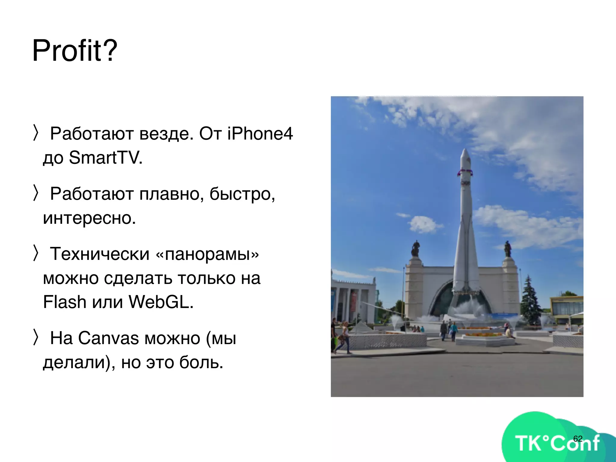 Proﬁt?
〉Работают везде. От iPhone4
до SmartTV.
〉Работают плавно, быстро,
интересно.
〉Технически «панорамы»
можно сделать только на
Flash или WebGL.
〉На Canvas можно (мы
делали), но это боль.
62
 