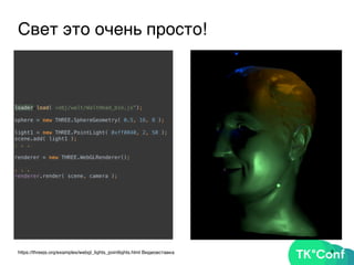 9https://threejs.org/examples/webgl_lights_pointlights.html Видеовставка
Свет это очень просто!
loader.load( «obj/walt/WaltHead_bin.js");
 
sphere = new THREE.SphereGeometry( 0.5, 16, 8 ); 
light1 = new THREE.PointLight( 0xff0040, 2, 50 ); 
scene.add( light1 ); 
. . .
renderer = new THREE.WebGLRenderer();
. . .
renderer.render( scene, camera );
 