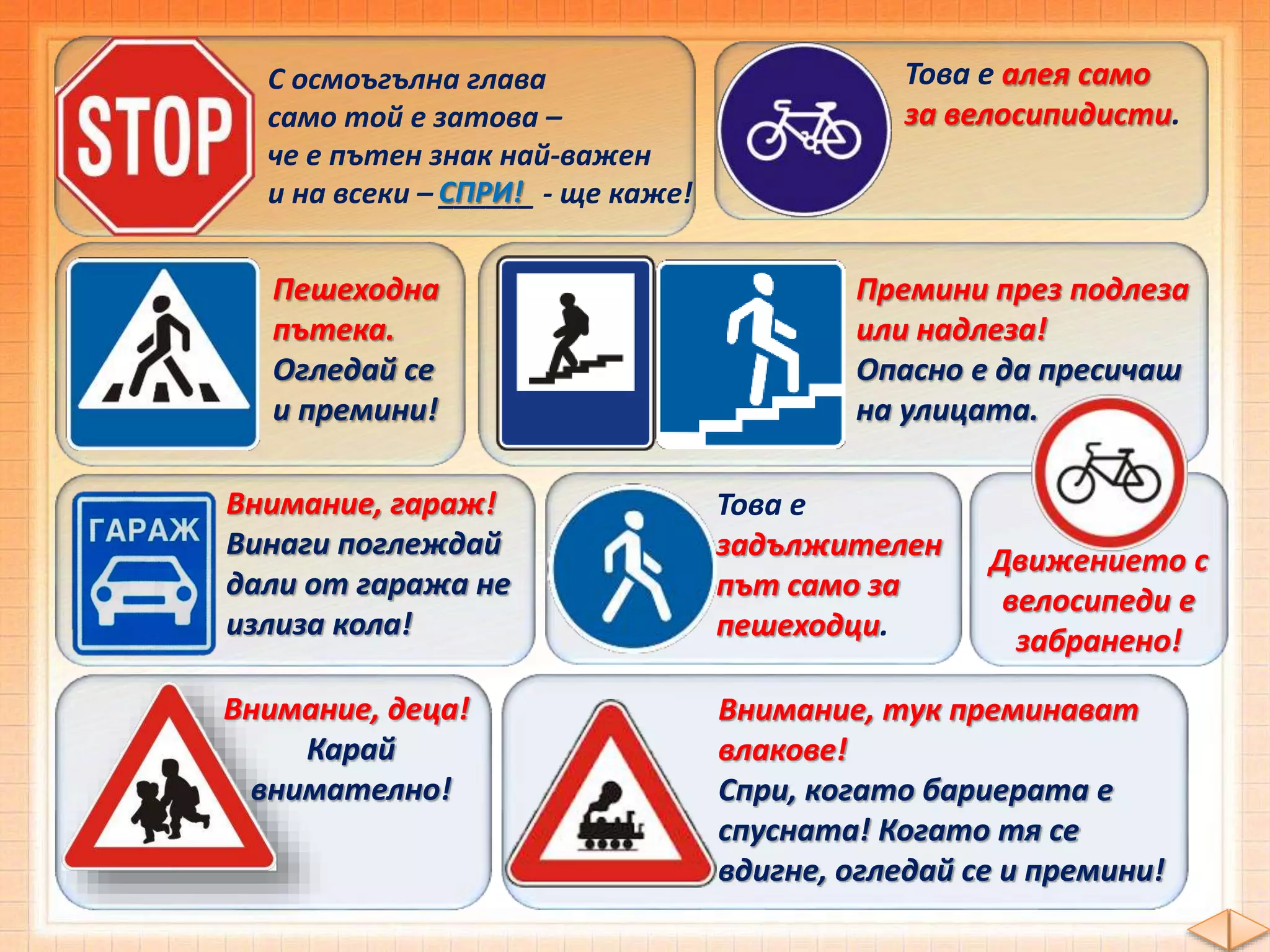 С осмоъгълна глава
само той е затова –
че е пътен знак най-важен
и на всеки – ______ - ще каже!СПРИ!
Това е алея само
за велосипидисти.
Пешеходна
пътека.
Огледай се
и премини!
Премини през подлеза
или надлеза!
Опасно е да пресичаш
на улицата.
Внимание, гараж!
Винаги поглеждай
дали от гаража не
излиза кола!
Това е
задължителен
път само за
пешеходци.
Внимание, деца!
Карай
внимателно!
Внимание, тук преминават
влакове!
Спри, когато бариерата е
спусната! Когато тя се
вдигне, огледай се и премини!
Движението с
велосипеди е
забранено!
 