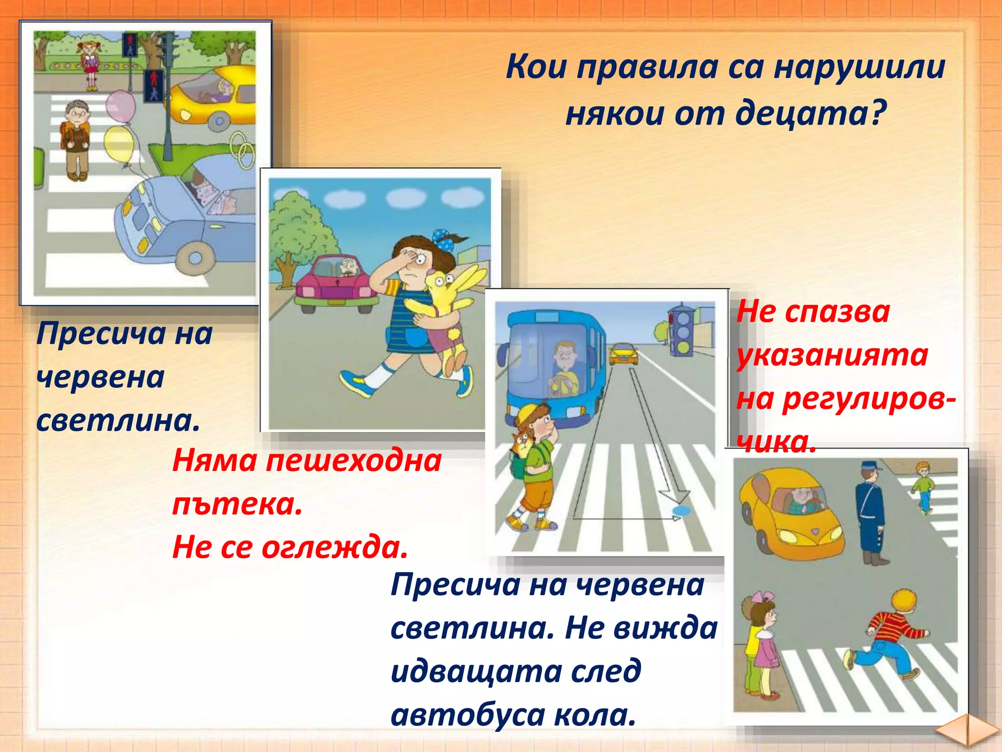 Кои правила са нарушили
някои от децата?
Пресича на
червена
светлина.
Няма пешеходна
пътека.
Не се оглежда.
Пресича на червена
светлина. Не вижда
идващата след
автобуса кола.
Не спазва
указанията
на регулиров-
чика.
 