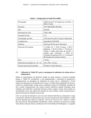 Tabela 1 - Configuração do Tablet HP tx1040br
Processador AMD Turion™ X2 Dual-Core 2.0 GHz, 1
MB L2 Cache
Memória 3072 MB DDR2 800 MHz
HD 250 GB
Resolução do visor 1280 x 800
Tamanho da tela 12.1
Tecnologias sem fios LAN Sem Fios 802.11a/b/g/n e Bluetooth
Unidade ótica SuperMulti DVD±RW
Webcam WebCam HP Pavilion/ Microfone
Portas de E/S externas 3 (USB) 2.0, 1 VGA (15-pin), 1 RJ-11
(Modem), 1 RJ-45 (LAN), 1 TV-Out (S-
Vídeo), 2 saídas para fones de ouvido, 1
entrada para microfone, 1 Porta de
Expansão (Expansion Port 3), 2 Consumer
IR (receptor de controle remoto)
Peso 1.96 kg
Dimensões do produto (L x P x A) 224 x 306 x 38 mm
Sistema operacional instalado Windows Vista® Business
2.2. Utilização de Tablet PCs para a montagem de ambientes de ensino ativos e
colaborativos
Dadas as características de hardware citadas na seção anterior, é possível entender
porque o Tablet PC possibilitou e está popularizando a utilização de dispositivos
computacionais na montagem de ambientes de ensino ativo e colaborativo. É fato
notório que dispositivos de entrada como mouse e teclado foram elaborados de forma a
valorizar a produtividade. Sendo assim, notebooks, apesar da mobilidade, tamanho de
tela e poder computacional, não traziam muitos benefícios quando utilizados nesse
ambiente, pois falta-lhes o principal elemento criativo: papel e caneta. Estes podem ser
considerados como uma espécie de extensão de nosso cérebro, sendo essenciais para o
desenvolvimento de soluções criativas [2].
Uma vez que há um dispositivo com um custo relativamente baixo, começaram a surgir
os primeiros aplicativos educacionais que visavam tirar proveito desse hardware, sendo
possível destacar dois deles em especial: Classroom Presenter [1] e Dyknow. Ambos
têm uma base de funcionalidades semelhantes, sendo o primeiro um projeto de código
fonte aberto, feito por alunos e professores da Universidade de Washington, e o segundo
Capítulo 1 - Arquitetura de Computadores: educação, ensino e aprendizado
6
 