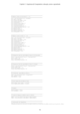 #===============================================================
## Memória Cache de Instruções L1 - ic1
#===============================================================
@ic1 = pre_conf_object(’ic1’, ’g-cache’)
@ic1.cpus = conf.cpu1
@ic1.config_line_number = 1024
@ic1.config_line_size = 32
@ic1.config_assoc = 2
@ic1.config_virtual_index = 0
@ic1.config_virtual_tag = 0
@ic1.config_write_back = 0
@ic1.config_write_allocate = 0
@ic1.config_replacement_policy = ’lru’
@ic1.penalty_read = 0
@ic1.penalty_write = 0
@ic1.penalty_read_next = 0
@ic1.penalty_write_next = 0
@ic1.timing_model = l2c1
#===============================================================
## Memória Cache de Dados L1 - id1
#===============================================================
@dc1 = pre_conf_object(’dc1’, ’g-cache’)
@dc1.cpus = conf.cpu1
@dc1.config_line_number = 1024
@dc1.config_line_size = 32
@dc1.config_assoc = 2
@dc1.config_virtual_index = 0
@dc1.config_virtual_tag = 0
@dc1.config_write_back = 0
@dc1.config_write_allocate = 0
@dc1.config_replacement_policy = ’lru’
@dc1.penalty_read = 0
@dc1.penalty_write = 0
@dc1.penalty_read_next = 0
@dc1.penalty_write_next = 0
@dc1.timing_model = l2c1
#===============================================================
## Transaction Splitter para Memória Cache L1 de Instruções
#===============================================================
@ts_i1 = pre_conf_object(’ts_i1’, ’trans-splitter’)
@ts_i1.cache = ic1
@ts_i1.timing_model = ic1
@ts_i1.next_cache_line_size = 64
#===============================================================
## Transaction Splitter para Memória Cache L1 de Dados
#===============================================================
@ts_d1 = pre_conf_object(’ts_d1’, ’trans-splitter’)
@ts_d1.cache = dc1
@ts_d1.timing_model = dc1
@ts_d1.next_cache_line_size = 64
#===============================================================
## ID Splitter para Memória Cache L1
#===============================================================
@id1 = pre_conf_object(’id1’, ’id-splitter’)
@id1.ibranch = ts_i1
@id1.dbranch = ts_d1
#===============================================================
# Níveis Superiores de Memória Cache
#===============================================================
@l2c0.higher_level_caches = [ic0,dc0]
@l2c1.higher_level_caches = [ic1,dc1]
#===============================================================
# Snoopers
#===============================================================
@l2c0.snoopers = [l2c1]
@l2c1.snoopers = [l2c0]
#===============================================================
# Criação de Espaços de Memória para os Núcleos
#===============================================================
@mem0 = pre_conf_object(’cpu0_space’,’memory-space’)
@mem1 = pre_conf_object(’cpu1_space’,’memory-space’)
#===============================================================
# Instanciação dos Componentes
#===============================================================
@SIM_add_configuration([staller0,l2c0,mem0,ic0,dc0,ts_i0,ts_d0,id0,l2c1,mem1,ic1,dc1,ts_i1,ts_d1,id1], None);
Capítulo 3 - Arquitetura de Computadores: educação, ensino e aprendizado
96
 