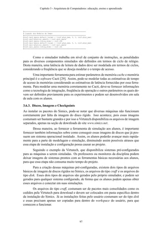 #===============================================================
# Ligação dos Modelos de Tempo
#===============================================================
@conf.cpu0_space.default_target = [conf.phys_mem, 0, 0, conf.phys_mem]
@conf.cpu0.physical_memory = conf.cpu0_space
@conf.cpu0_space.timing_model = conf.id0
@conf.cpu1_space.default_target = [conf.phys_mem, 0, 0, conf.phys_mem]
@conf.cpu1.physical_memory = conf.cpu1_space
@conf.cpu1_space.timing_model = conf.id1
#===============================================================
Como o simulador trabalha em nível de conjunto de instruções, as penalidades
para os diversos componentes simulados são deﬁnidos em termos de ciclo de relógio.
Desta maneira, uma latência de leitura de dados deve ser modelada em termos de ciclos,
considerando a freqüência que se deseja modelar e o tempo de acesso.
Uma importante ferramenta para estimar parâmetros de memória cache e memória
principal é o software Cacti [29]. Assim, pode-se modelar todas as estimativas de tempo
de acesso às memórias considerando as estimativas de latência fornecidas por essa ferra-
menta. Para modelar uma memória corretamente no Cacti, deve-se fornecer informações
como a tecnologia de integração, freqüência de operação e outros parâmetros os quais de-
vem ser deﬁnidos previamente para os experimentos e podem ser desenvolvidos em sala
de aula com os alunos.
3.6.3. Discos, Imagens e Checkpoints
Ao instalar os pacotes do Simics, pode-se notar que diversas máquinas não funcionam
corretamente por falta da imagem do disco rígido. Isso acontece, pois essas imagens
costumam ser bastante grandes e por isso a Virtutech disponibiliza os arquivos de imagem
separados, apenas na seção de downloads do site www.simics.net.
Dessa maneira, ao fornecer a ferramenta de simulação aos alunos, é importante
fornecer também informações sobre como conseguir essas imagens de discos que já pos-
suem um sistema operacional instalado. Assim, os alunos poderão avançar mais rapida-
mente para a parte de modelagem e simulação, diminuindo assim possíveis atrasos que
essa etapa de instalação e conﬁguração possa causar ao projeto.
Seguindo o exemplo da Virtutech, que disponibiliza sistemas pré-conﬁgurados
para as máquinas a serem simuladas. Os professores ou monitores da disciplina podem
deixar imagens de sistemas prontos com as ferramentas básicas necessárias aos alunos,
para que essa etapa não consuma muito tempo do projeto.
Para a criação dessas máquinas pré-conﬁguradas, existem dois tipos de arquivos
básicos de imagem de discos rígidos no Simics, os arquivos do tipo craff e os arquivos do
tipo disk. Esses dois tipos de arquivos são gerados pelo próprio simulador, e podem ser
gerados para qualquer sistema conﬁgurado, de forma que os alunos podem apenas obter
esses arquivos e conectar em suas simulações.
Os arquivos do tipo craff, costumam ser de pacotes mais consolidados como os
cedidos pela Virtutech para download e devem ser colocados em pasta especiﬁca dentro
da instalação do Simics. Já as instalações feitas pelo usuário costumam ser do tipo disk
e essas precisam apenas ser copiadas para dentro do workspace do usuário, para que
comecem a funcionar.
Capítulo 3 - Arquitetura de Computadores: educação, ensino e aprendizado
97
 