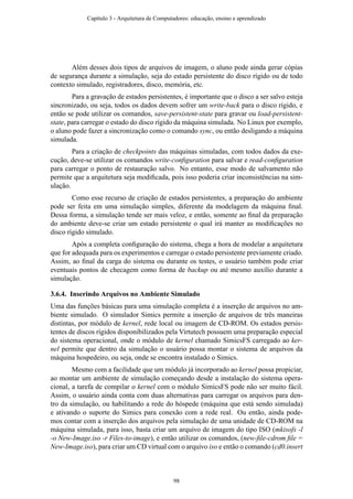 Além desses dois tipos de arquivos de imagem, o aluno pode ainda gerar cópias
de segurança durante a simulação, seja do estado persistente do disco rígido ou de todo
contexto simulado, registradores, disco, memória, etc.
Para a gravação de estados persistentes, é importante que o disco a ser salvo esteja
sincronizado, ou seja, todos os dados devem sofrer um write-back para o disco rígido, e
então se pode utilizar os comandos, save-persistent-state para gravar ou load-persistent-
state, para carregar o estado do disco rígido da máquina simulada. No Linux por exemplo,
o aluno pode fazer a sincronização como o comando sync, ou então desligando a máquina
simulada.
Para a criação de checkpoints das máquinas simuladas, com todos dados da exe-
cução, deve-se utilizar os comandos write-conﬁguration para salvar e read-conﬁguration
para carregar o ponto de restauração salvo. No entanto, esse modo de salvamento não
permite que a arquitetura seja modiﬁcada, pois isso poderia criar inconsistências na sim-
ulação.
Como esse recurso de criação de estados persistentes, a preparação do ambiente
pode ser feita em uma simulação simples, diferente da modelagem da máquina ﬁnal.
Dessa forma, a simulação tende ser mais veloz, e então, somente ao ﬁnal da preparação
do ambiente deve-se criar um estado persistente o qual irá manter as modiﬁcações no
disco rígido simulado.
Após a completa conﬁguração do sistema, chega a hora de modelar a arquitetura
que for adequada para os experimentos e carregar o estado persistente previamente criado.
Assim, ao ﬁnal da carga do sistema ou durante os testes, o usuário também pode criar
eventuais pontos de checagem como forma de backup ou até mesmo auxílio durante a
simulação.
3.6.4. Inserindo Arquivos no Ambiente Simulado
Uma das funções básicas para uma simulação completa é a inserção de arquivos no am-
biente simulado. O simulador Simics permite a inserção de arquivos de três maneiras
distintas, por módulo de kernel, rede local ou imagem de CD-ROM. Os estados persis-
tentes de discos rígidos disponibilizados pela Virtutech possuem uma preparação especial
do sistema operacional, onde o módulo de kernel chamado SimicsFS carregado ao ker-
nel permite que dentro da simulação o usuário possa montar o sistema de arquivos da
máquina hospedeiro, ou seja, onde se encontra instalado o Simics.
Mesmo com a facilidade que um módulo já incorporado ao kernel possa propiciar,
ao montar um ambiente de simulação começando desde a instalação do sistema opera-
cional, a tarefa de compilar o kernel com o módulo SimicsFS pode não ser muito fácil.
Assim, o usuário ainda conta com duas alternativas para carregar os arquivos para den-
tro da simulação, ou habilitando a rede do hóspede (máquina que está sendo simulada)
e ativando o suporte do Simics para conexão com a rede real. Ou então, ainda pode-
mos contar com a inserção dos arquivos pela simulação de uma unidade de CD-ROM na
máquina simulada, para isso, basta criar um arquivo de imagem do tipo ISO (mkisofs -l
-o New-Image.iso -r Files-to-image), e então utilizar os comandos, (new-ﬁle-cdrom ﬁle =
New-Image.iso), para criar um CD virtual com o arquivo iso e então o comando (cd0.insert
Capítulo 3 - Arquitetura de Computadores: educação, ensino e aprendizado
98
 