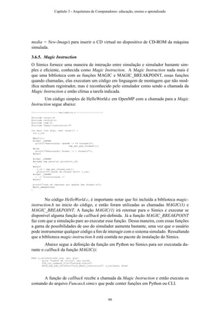 media = New-Image) para inserir o CD virtual no dispositivo de CD-ROM da máquina
simulada.
3.6.5. Magic Instruction
O Simics fornece uma maneira de interação entre simulação e simulador bastante sim-
ples e eﬁciente, conhecida como Magic Instruction. A Magic Instruction nada mais é
que uma biblioteca com as funções MAGIC e MAGIC_BREAKPOINT, essas funções
quando chamadas, elas executam um código em linguagem de montagem que não mod-
iﬁca nenhum registrador, mas é reconhecido pelo simulador como sendo a chamada da
Magic Instruction e então efetua a tarefa indicada.
Um código simples de HelloWorld.c em OpenMP com a chamada para a Magic
Instruction segue abaixo:
//-------------------HelloWorld.c-------------------
#include <stdio.h>
#include <stdlib.h>
#include <omp.h>
#include "magic-instruction.h"
int main (int argc, char *argv[]) {
int t_id;
MAGIC(1);
#ifdef _OPENMP
printf("Executando: OpenMP -> %d threadsn",
omp_get_max_threads());
#else
printf("Executando: Normal -> 1 threadn");
#endif
#ifdef _OPENMP
#pragma omp parallel private(t_id)
{
#endif
t_id = omp_get_thread_num();
printf("Oi mundo da thread %dn", t_id);
#ifdef _OPENMP
} /* Sincronizacao */
#endif
printf("Isso eh impresso por apenas uma thread.n");
MAGIC_BREAKPOINT;
}
No código HelloWorld.c, é importante notar que foi incluída a biblioteca magic-
instruction.h no inicio do código, e então foram utilizadas as chamadas MAGIC(1) e
MAGIC_BREAKPOINT. A função MAGIC(1) irá retornar para o Simics e executar se
disponível alguma função de callback pré-deﬁnida. Já a função MAGIC_BREAKPOINT
faz com que a simulação pare ao executar essa função. Dessa maneira, com essas funções
a gama de possibilidades de uso do simulador aumenta bastante, uma vez que o usuário
pode instrumentar qualquer código a ﬁm de interagir com o sistema simulado. Ressaltando
que a biblioteca magic-instruction.h está contida no pacote de instalação do Simics.
Abaixo segue a deﬁnição da função em Python no Simics para ser executada du-
rante o callback da função MAGIC():
@def a_callback(user_arg, cpu, arg):
print "numero de ciclos", cpu.cycles
SIM_run_command_file("FuncaoA.simics")
@SIM_hap_add_callback("Core_Magic_Instruction", a_callback, None)
A função de callback recebe a chamada da Magic Instruction e então executa os
comando do arquivo FuncaoA.simics que pode conter funções em Python ou CLI.
Capítulo 3 - Arquitetura de Computadores: educação, ensino e aprendizado
99
 
