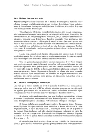 3.6.6. Modo de Busca de Instruções
Algumas conﬁgurações são necessárias em se tratando de simulação de memórias cache
a ﬁm de conseguir resultados coerentes e mais próximos da realidade. Nesse sentido, a
busca de instruções no simics pode ser habilitada ou desabilitada pelo usuário de acordo
com suas necessidades de simulação.
Tal conﬁguração é feita pelo comando ifm (instruction fetch mode), esse comando
seleciona como as buscas de instrução serão enviadas para a hierarquia de memória du-
rante a simulação. Se conﬁgurado para no-instruction-fetch, a hierarquia de memória não
irá receber nenhuma busca de instruções durante a simulação. Caso conﬁgurado para
instruction-cache-access-trace, a hierarquia de memória irá receber uma e apenas uma
busca de para cada nova linha de dados acessada, onde o tamanho dessa linha da memória
cache é deﬁnida pelo atributo instruction-fetch-line-size dentro do processador. Por ﬁm,
caso a busca de instruções for conﬁgurada para instruction-fetch-trace, todas as buscas de
instrução serão visíveis.
Mesmo esse comando sendo bastante interessante, nem todos os níveis de conﬁg-
uração citados estão disponíveis em todas as arquiteturas simuladas, devendo ser consul-
tado o manual para cada arquitetura a ﬁm de saber a disponibilidade.
Uma vez que os atuais processadores utilizam mecanismos de pre-fetch, é impor-
tante ponderar o uso do modo de busca de instruções, onde por um lado pode ser mais
realístico o registro de busca apenas quando uma nova linha de memória é acessada, ou
por outro lado, o registro de todas as buscas, com latências reduzidas podem gerar mel-
hores aproximações. Assim, é importante a discussão em sala de aula, sobre os modos
de busca de dados, e qual o modo deverá ser adotado a ﬁm de gerar uma simulação mais
realística e envolver os alunos no tema, gerando um pensamento mais crítico sobre as
arquiteturas e seus mecanismos.
3.6.7. Métricas e conﬁgurações de execução
Uma vez que o Simics trabalha em nível de conjunto de instruções, o simulador não
é capaz de indicar qual será o IPC da máquina simulada, uma vez que os estágios de
um pipeline, por exemplo, não são simulados. Porém, o simulador permite que sejam
conﬁgurados diversos mecanismos a respeito da execução durante a simulação.
A primeira conﬁguração necessária para uma simulação mais realista é o tempo
de troca de execução entre processadores/núcleos. Essa conﬁguração existe por causa da
forma de implementação do simulador, e pode inﬂuenciar o tempo de simulação.
O Simics, trabalha com múltiplos processadores da seguinte forma. Tomando
o caso hipotético de 4 processadores sendo simulados, o Simics irá executar N ciclos
do processador 0, N ciclos do processador 1, e assim por diante, em um esquema de
ﬁla circular. Para simulações onde não estamos interessados exatamente no efeito das
memórias cache, ou o tempo exato de simulação não é importante, o número de passos
executados N pode ser grande. Já nos casos onde queremos ter resultados mais precisos,
deve-se usar N = 1.
O comando para deﬁnir o tempo dessa troca de execução é o cpu-switch-time
cycles, o qual é indicado utilizar valor igual a 1 apenas quando estamos com todo ambiente
Capítulo 3 - Arquitetura de Computadores: educação, ensino e aprendizado
100
 