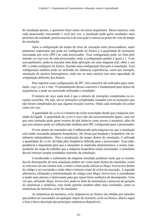 de simulação pronto, e queremos fazer testes em nossa arquitetura. Dessa maneira, com
cada processador executando 1 ciclo por vez, a simulação pode gerar resultados mais
próximos da realidade, porém essa troca de execução é custosa no ponto de vista de tempo
de simulação.
Após a conﬁguração do tempo de troca de execução entre processadores, outro
parâmetro importante que pode ser conﬁgurado no Simics é a quantidade de instruções
executadas por ciclo (IPC) de cada processador. Essa conﬁguração pode ser feita pelo
método set-step-rate de cada processador, onde a conﬁguração padrão é igual a 1. Com
esse parâmetro, pode-se executar uma dada aplicação em uma máquina real, obter o seu
IPC e então conﬁgurar no Simics, fazendo uma conﬁguração ﬁna para a simulação. Essa
conﬁguração também pode ser utilizada em inúmeras experiências, como por exemplo,
simulação de núcleos heterogêneos, onde um ou mais núcleos tem uma capacidade de
computação diferente dos demais.
Para suportar essas conﬁgurações de IPC, três conceitos são utilizados para simu-
lação: step, cycles e time. O entendimento desses conceitos é fundamental para alunos de
arquiteturas, e pode ser exercitado utilizando o simulador.
O número de steps nada mais é que o número de instruções completadas ou ex-
ceções ocorridas. Ou seja, são as instruções completadas somadas com as instruções que
não foram completadas por que alguma exceção ocorreu. Onde cada instrução irá contar
como um step.
A quantidade de cycles é o número de ciclos executados desde que a máquina sim-
ulada foi ligada. A quantidade de cycles e steps não são necessariamente iguais, uma vez
que uma instrução pode gerar eventos de alta latência como acesso à memória, além do
que esse número pode ser inﬂuenciado também pelo IPC conﬁgurado para o processador.
O time dentro do simulador não é inﬂuenciado pela máquina em que a simulação
está sendo executada (máquina hospedeira). De forma que hospede e hospedeiro são to-
talmente independentes. Para a atualização do tempo dentro da simulação, é utilizada
a quantidade de cycles dividida pela freqüência deﬁnida para o processador. Essa inde-
pendência é importante para que o simulador se mantenha determinístico, e assim, inde-
pendente da carga de trabalho que a máquina hospedeira esteja executando, o simulador
deverá retornar sempre resultados coerentes da simulação.
Considerando o isolamento da máquina simulada, podemos notar que os resulta-
dos de desempenho de uma simulação podem ser vistos tanto dentro do simulador, como
se estivesse em um sistema real, o então o aluno pode utilizar as Magic Instruction dentro
do código a ser executado e então obter o número exato de ciclos de execução. A segunda
alternativa, efetuando a instrumentação do código com Magic Instruction, é considerado
o modo mais preciso e interessante para que sejam feitas medições de desempenho. Uma
vez que, uilizando Magic Instruction, pode-se além de automatizar o processo de geração
de estatísticas e relatórios, esse modo permite também obter mais resultados, como as
estatísticas da memória cache do simulador.
As estatísticas da memória cache disponíveis no Simics são obtidas por métodos
que podem ser executados em qualquer objeto de memória cache no Simics, abaixo segue
a lista e breve descrição das principais estatísticas disponíveis:
Capítulo 3 - Arquitetura de Computadores: educação, ensino e aprendizado
101
 