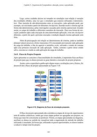 Logo, certos cuidados devem ser tomados na simulação com relação à variação
dos resultados obtidos, uma vez que o simulador que estamos utilizando é determinís-
tico. Para inserção de não-determinismo entre as execuções, cada aplicação pode, por
exemplo, ser executada a partir de diferentes checkpoints, fazendo assim o sistema agir de
forma não-determinística, pelas interrupções causadas pelo sistema operacional, levando
assim, as cargas de trabalho a diferentes caminhos de execução. Para essa forma de exe-
cução, podemos após cada execução de uma determinada aplicação, criar um checkpoint
diferente, a partir do qual a próxima execução e medição daquela mesma aplicação será
feita.
Além da preocupação em relação ao determinismo do sistema, pode-se também
planejar reduzir possíveis efeitos transientes [31] executando previamente cada aplicação
da carga de trabalho, a ﬁm de aquecer a memória cache, salvando o estado do sistema
após essa primeira execução de cada aplicação. Então, somente a partir desse estado
salvo, executa-se e mede-se cada aplicação da carga de trabalho.
3.6.9. Fluxo de Projeto Proposto
Após apresentar os conceitos e funcionalidades do simulador, é importante ﬁxar um ﬂuxo
de projeto para que os alunos possam se guiar durante a execução do projeto proposto.
Assim, com a experiência ganha após alguns testes e avaliações com o Simics, foi
desenvolvido o ﬂuxo de projeto apresentado na Figura 3.10.
Figura 3.10. Diagrama do ﬂuxo de simulação proposto.
O ﬂuxo de projeto apresentado não considera as etapas de design de experimentos
nem de análise estatísticas, sendo que essas etapas podem ser agregadas aos projetos, na
forma que mais for conveniente ao professor. Porém, as etapas apresentadas no diagrama,
auxiliam os alunos no sentido de viasualizar toda a organização do método de trabalho
utilizando o simulador, de forma que, utilizando os passos apresentados, os alunos tendem
a reduzir o tempo total do projeto.
Capítulo 3 - Arquitetura de Computadores: educação, ensino e aprendizado
103
 