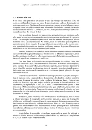 3.7. Estudo de Casos
Nesta seção será apresentado um estudo de caso de avaliação de memórias cache em
multi-core utilizando o Simics, que serviu de experiência para a adoção do simulador no
ensino de arquiteturas. Também serão mostrados como exemplo, seis trabalhos apresenta-
dos pelos alunos, dividido pelos dois anos ministrados da disciplina chamada Introdução
ao Processamento Paralelo e Distribuído, da Pós-Graduação em Computação da Univer-
sidade Federal do Rio Grande do Sul.
Com a contínua demanda por desempenho computacional, as memórias cache
vêm sendo largamente adotadas nos diversos tipos de projetos arquiteturais de computa-
dores. Os atuais processadores disponíveis no mercado apontam na direção do uso de
memórias cache L2 compartilhadas. No entanto, ainda não esta claro quais os ganhos e
custos inerentes desses modelos de compartilhamento da memória cache. Assim, nota-
se a importância de estudos que abordem os diversos aspectos do compartilhamento de
memória cache em processadores com múltiplos núcleos.
Portanto, esse estudo de caso visou avaliar diferentes compartilhamentos de memória
cache, modelando e aplicando cargas de trabalho sobre as diferentes organizações, a ﬁm
de obter resultados signiﬁcativos sobre o desempenho e a inﬂuência do compartilhamento
da memória cache em processadores multi-core.
Para isso, foram avaliados diversos compartilhamentos de memória cache, uti-
lizando o simulador Simics, avaliando técnicas tradicionais de aumento de desempenho,
como aumento da associatividade, maior tamanho de linha, maior tamanho de memória
cache e também aumento no número de níveis de memória cache, investigando a corre-
lação entre essas arquiteturas de memória cache e os diversos tipos de aplicações da carga
de trabalho avaliada.
Os resultados mostraram a importância da integração entre os projetos de arquite-
tura de memória cache e o projeto físico da memória, a ﬁm de obter o melhor equilíbrio
entre tempo de acesso à memória cache e redução de faltas de dados. Notou-se nos
resultados, dentro do espaço de projeto avaliado, que devido às limitações físicas e de
desempenho, as organizações 1Core/L2 e 2Cores/L2, com tamanho total igual a 32 MB
(bancos de 2 MB compartilhados), tamanho de linha igual a 128 bytes, representam uma
boa escolha de implementação física em sistemas de propósito geral, obtendo um bom
desempenho em todas aplicações avaliadas sem grandes sobrecustos de ocupação de área
e consumo de energia.
Além disso, como conclusão deste estudo de caso, mostrou-se que, para as atuais
e futuras tecnologias de integração, as tradicionais técnicas de ganho de desempenho
obtidas com modiﬁcações na memória cache, como aumento do tamanho das memórias,
incremento da associatividade, maiores tamanhos da linha, etc. não devem apresentar
ganhos reais de desempenho caso o acréscimo de latência gerado por essas técnicas não
seja reduzido, a ﬁm de equilibrar entre a redução na taxa de faltas de dados e o tempo de
acesso aos dados.
Nos trabalhos desenvolvidos pelos alunos apresentados a seguir, foi utilizado o
simulador Simics, simulando sistemas operacionais Linux ou Solaris com compiladores
GNU GCC ou Sun Studio respectivamente.
Capítulo 3 - Arquitetura de Computadores: educação, ensino e aprendizado
104
 
