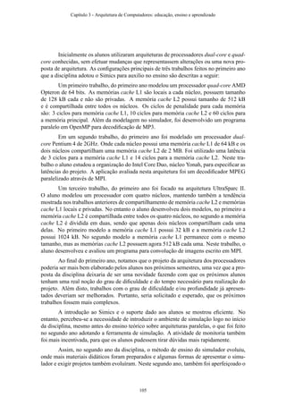 Inicialmente os alunos utilizaram arquiteturas de processadores dual-core e quad-
core conhecidas, sem efetuar mudanças que representassem alterações ou uma nova pro-
posta de arquitetura. As conﬁgurações principais de três trabalhos feitos no primeiro ano
que a disciplina adotou o Simics para auxilio no ensino são descritas a seguir:
Um primeiro trabalho, do primeiro ano modelou um processador quad-core AMD
Opteron de 64 bits. As memórias cache L1 são locais a cada núcleo, possuem tamanho
de 128 kB cada e não são privadas. A memória cache L2 possui tamanho de 512 kB
e é compartilhada entre todos os núcleos. Os ciclos de penalidade para cada memória
são: 3 ciclos para memória cache L1, 10 ciclos para memória cache L2 e 60 ciclos para
a memória principal. Além da modelagem no simulador, foi desenvolvido um programa
paralelo em OpenMP para decodiﬁcação de MP3.
Em um segundo trabalho, do primeiro ano foi modelado um processador dual-
core Pentium 4 de 2GHz. Onde cada núcleo possui uma memória cache L1 de 64 kB e os
dois núcleos compartilham uma memória cache L2 de 2 MB. Foi utilizado uma latência
de 3 ciclos para a memória cache L1 e 14 ciclos para a memória cache L2. Neste tra-
balho o aluno estudou a organização do Intel Core Duo, núcleo Yonah, para especiﬁcar as
latências do projeto. A aplicação avaliada nesta arquitetura foi um decodiﬁcador MPEG
paralelizado através de MPI.
Um terceiro trabalho, do primeiro ano foi focado na arquitetura UltraSparc II.
O aluno modelou um processador com quatro núcleos, mantendo também a tendência
mostrada nos trabalhos anteriores de compartilhamento de memória cache L2 e memórias
cache L1 locais e privadas. No entanto o aluno desenvolveu dois modelos, no primeiro a
memória cache L2 é compartilhada entre todos os quatro núcleos, no segundo a memória
cache L2 é dividida em duas, sendo que apenas dois núcleos compartilham cada uma
delas. No primeiro modelo a memória cache L1 possui 32 kB e a memória cache L2
possui 1024 kB. No segundo modelo a memória cache L1 permanece com o mesmo
tamanho, mas as memórias cache L2 possuem agora 512 kB cada uma. Neste trabalho, o
aluno desenvolveu e avaliou um programa para convolução de imagens escrito em MPI.
Ao ﬁnal do primeiro ano, notamos que o projeto da arquitetura dos processadores
poderia ser mais bem elaborado pelos alunos nos próximos semestres, uma vez que a pro-
posta da disciplina deixaria de ser uma novidade fazendo com que os próximos alunos
tenham uma real noção do grau de diﬁculdade e do tempo necessário para realização do
projeto. Além disto, trabalhos com o grau de diﬁculdade e/ou profundidade já apresen-
tados deveriam ser melhorados. Portanto, seria solicitado e esperado, que os próximos
trabalhos fossem mais complexos.
A introdução ao Simics e o suporte dado aos alunos se mostrou eﬁciente. No
entanto, percebeu-se a necessidade de introduzir o ambiente de simulação logo no início
da disciplina, mesmo antes do ensino teórico sobre arquiteturas paralelas, o que foi feito
no segundo ano adotando a ferramenta de simulação. A atividade de monitoria também
foi mais incentivada, para que os alunos pudessem tirar dúvidas mais rapidamente.
Assim, no segundo ano da disciplina, o método de ensino do simulador evoluiu,
onde mais materiais didáticos foram preparados e algumas formas de apresentar o simu-
lador e exigir projetos também evoluíram. Neste segundo ano, também foi aperfeiçoado o
Capítulo 3 - Arquitetura de Computadores: educação, ensino e aprendizado
105
 