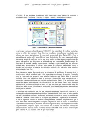 (Dyknow) é um software proprietário que conta com mais opções de controle e
segurança que o Classroom Presenter. A figura 3 ilustra a interface do software:
Figura 3 – Interface do Classroom Presenter
A principal vantagem oferecida pelos Tablet PCs é a capacidade de realizar anotações
sobre os slides do instrutor. Esse fato traz benefícios normalmente ressaltados por
alunos que nunca participaram de uma aula apresentada com Tablet PCs. Com a
capacidade de anotar sobre seus slides, a lousa do instrutor fica mais organizada, além
de poupar tempo do professor em ter que ir ao quadro explicar alguns conceitos que às
vezes não podem ser feitos com a utilização de um computador dotado apenas de
interfaces de entrada padrão, como mouse e teclado. A necessidade de um software
próprio para apresentação é crucial, pois apesar de softwares tradicionais como o
PowerPoint aceitarem a inserção de anotações digitais, eles não têm uma interface
adequada para esse fim.
Essa vantagem apesar da relação com a montagem de ambientes de ensino ativo e
colaborativo, não é suficiente para criar uma nova metodologia de ensino. Contando
com a capacidade de acesso à rede wireless existente nos Tablet PCs, é possível
trabalhar com um aplicativo onde o professor compartilhe suas transparências e
anotações com outros alunos que estejam equipados com Tablet PCs, sendo que suas
anotações podem ser replicadas em tempo real na tela dos alunos. Esta é outra pequena
vantagem no modo de apresentação, uma vez que um aluno que tenha perdido parte do
raciocínio pode revisar o conteúdo e, até mesmo, fazer anotações pessoais por cima das
anotações do docente.
A próxima funcionalidade, que é o que realmente torna esse tipo de aula especial, é a
introdução de áreas de escrita que podem ser compartilhadas entre todos os participantes
da aula, podendo-se definir a aula como o conjunto de áreas de escrita existentes em
todos os Tablet PC. Nesse contexto, há regras que permitem a organização do ambiente,
a fim de organizar o fluxo de aula de forma produtiva. Podemos imaginar então que a
aula passa a ter um estado global, dado pelo conjunto de áreas de escrita existentes nos
Tablet PCs dos alunos e do professor. Essas áreas podem então ser compartilhadas entre
os participantes, segundo alguns casos de uso. Por exemplo, um estudante resolve um
exercício numa área de escrita existente em seu Tablet PC local e envia essa solução
para o Tablet PC do docente, a fim de que ele a corrija.
Capítulo 1 - Arquitetura de Computadores: educação, ensino e aprendizado
7
 