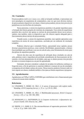 3.8. Conclusões
Os processadores multi-core e many-core, estão se tornando realidade, e representam um
novo paradigma em arquiteturas de computadores, uma vez que esses diversos núcleos
de processamento disponíveis nos atuais e futuros processadores devem tirar proveito do
paralelismo no nível de ﬂuxo de instruções.
Nesse panorama, o ensino de arquiteturas paralelas é de grande importância para
a formação das futuras gerações de cientistas da computação. Esse ensino de arquiteturas
paralelas deve envolver não apenas os núcleos de processamento desses novos proces-
sadores, mas também, todos os dispositivos que vão oferecer suporte adequado para o
funcionamento desses núcleos de processamento.
Visando assim, o ensino de arquiteturas paralelas, esse capítulo apresentou uma
experiência de ensino de novas arquiteturas, auxiliado por um ambiente de simulação
completo.
Podemos observar que o simulador Simics, apresentado nesse capítulo, possui
diversas características positivas, como controle, ﬂexibilidade, parametrização, e demais
funcionalidades que justiﬁcam o seu uso em sala de aula, como ferramenta de ensino para
disciplinas de arquitetura paralela.
Através dos dois anos de experiência de utilização desse simulador em sala de
aula, podemos notar a importância do profundo entendimento do funcionamento da fer-
ramenta e do bom planejamento de atividades, para que os alunos possam tirar proveito
de todos os recursos disponíveis em prol do aprendizado.
Entretanto, devemos considerar a adoção de um plano de melhorias contínuas ao
longo dos anos, a ﬁm de aprimorar os materiais didáticos e manuais de uso do simulador,
cronogramas de atividades e planos de ensino. Dessa maneira, podemos fornecer cada vez
mais suporte aos alunos, mudando também o foco para as futuras arquiteturas e pesquisas.
3.9. Agradecimentos
Agradecemos ao CNPq, CAPES e FAPEMIG que contribuíram com o ﬁnanciamento para
o desenvolvimento deste trabalho.
Referências
[1] UNGERER, T.; ROBIC, B.; SILC, J. A survey of processors with explicit multi-
threading. ACM Computing Surveys, v. 35, n. 1, p. 29–63, 2003.
[2] UNGERER, T.; ROBIC, B.; SILC, J. Multithreaded processors. British Computer
Society, v. 45, n. 3, p. 320–348, 2002.
[3] HENNESSY, J. L.; PATTERSON, D. A. Computer Architecture: A Quantitative Ap-
proach. Fourth. USA: Elsevier, Inc., 2007.
[4] SMITH, J. E.; SOHI, G. S. The microarchitecture of superscalar processors. IEEE,
v. 83, n. 12, p. 1609–1624, 1995.
Capítulo 3 - Arquitetura de Computadores: educação, ensino e aprendizado
108
 
