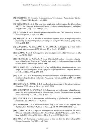 [5] STALLINGS, W. Computer Organization and Architecture: Designing for Perfor-
mance. Fourth. USA: Prentice Hall, 1996.
[6] OLUKOTUN, K. et al. The case for a single-chip multiprocessor. In: Proceedings
ASPLOS: Int. Symp. on Architectural Support for Programming Languages and Oper-
ating Systems. [S.l.]: IEEE, 1996. p. 2–11.
[7] SINHAROY, B. et al. Power5 system microarchitecture. IBM Journal of Research
and Development, v. 49, n. 4/5, 2005.
[8] BARROSO, L. A. et al. Piranha: a scalable architecture based on single-chip multi-
processing. In: Proceedings ISCA: Int. Symp. on Computer Architecture. [S.l.]: IEEE,
2000. p. 282–293.
[9] KONGETIRA, P.; AINGARAN, K.; OLUKOTUN, K. Niagara: a 32-way multi-
threaded sparc processor. IEEE Micro, v. 25, n. 2, p. 21–29, 2005.
[10] KUMAR, R. et al. Heterogeneous chip multiprocessors. IEEE Computer, v. 38,
n. 11, p. 32–38, 2005.
[11] FREITAS, H. C.; NAVAUX, P. O. A. Chip Multithreading: Conceitos, Arquite-
turas e Tendências. Dissertação (Trabalho Individual) — Universidade Federal do Rio
Grande do Sul, Porto Alegre, Brasil, 2006.
[12] SPRACKLEN, L.; ABRAHAM, S. Chip multithreading: Opportunities and chal-
lenges. In: Proceedings HPCA: Int. Symp. on High-Performance Computer Architec-
ture. [S.l.]: IEEE, 2005. p. 248–252.
[13] ACOSTA, C. et al. A complexity-effective simultaneous multithreading architecture.
In: Proceedings Int. Conf. on Parallel Processing. [S.l.: s.n.], 2005. p. 157–164. ISSN
0190-3918.
[14] KOUFATY, D.; MARR, D. T. Hyperthreading technology in the netburst microar-
chitecture. IEEE Micro, v. 23, n. 2, p. 56–65, 2003.
[15] GONÇALVEZ, R.; NAVAUX, P. O. A. Improving smt performance scheduling pro-
cesses. In: Proceedings Euromicro, Workshop on Parallel, Distributed and Network-
based Processing. [S.l.: s.n.], 2002. p. 327–334.
[16] EGGERS, S. J. et al. Simultaneous multithreading: A platform for next generation
processors. IEEE Micro, p. 12–19, 1997.
[17] HAMMOND, L. et al. The stanford hydra cmp. IEEE Micro, IEEE Computer Soci-
ety Press, Los Alamitos, CA, USA, v. 20, n. 2, p. 71–84, 2000. ISSN 0272-1732.
[18] KUMAR, R. et al. Single-isa heterogeneous multi-core architectures for multi-
threaded workload performance. In: Proceedings SIGARCH Comput. Archit. News.
New York, NY, USA: ACM, 2004. v. 32, n. 2, p. 64. ISSN 0163-5964.
[19] WOLF, W. The future of multiprocessor system on chip. In: Proceedings DAC:
Design Automation Conf. [S.l.: s.n.], 2004.
Capítulo 3 - Arquitetura de Computadores: educação, ensino e aprendizado
109
 