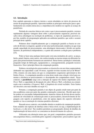 4.1. Introdução
Este capítulo apresenta os tópicos iniciais a serem abordados no início do processo de
ensino de programação paralela. Apresenta também as principais motivações para o apro-
fundamento nos estudos desta área e a importância dos modelos no suporte ao avanço do
paralelismo.
Partindo de conceitos básicos tais como o que é processamento paralelo, veremos
rapidamente algumas vantagens deste sobre o processamento sequencial, possíveis de-
saﬁos dessa abordagem na resolução de problemas, os tipos de arquitetura possíveis e,
por ﬁm, modelos de programação aplicados em ambiente paralelos, que serão o assunto
principal deste capítulo.
Podemos dizer simpliﬁcadamente que a computação paralela se baseia no con-
ceito de divisão-e-conquista: quando se tem uma tarefa demasiada complexa ou que exija
grande capacidade de processamento, uma abordagem interessante é dividir em tarefas
menores, de preferência independentes, e a partir daí construir a solução para o problema
[23].
Pode-se fazer uma analogia interessante com uma montadora de carros: as peças,
faróis, painel, bateria, entre outros, são confeccionadas ao mesmo tempo em diferentes lu-
gares para posteriormente formarem um automóvel. Desta forma a produção é otimizada,
poupando tempo de fabricação, equipamentos e, consequentemente, poupando recursos
ﬁnanceiros. Este é princípio básico da computação paralela.
Embora a tecnologia dos processadores se desenvolva em um ritmo surpreendente
(dobrando sua capacidade a cada 18 meses, segundo revisões recentes da Lei de Moore1
[18]), estamos em uma época em que os computadores sequenciais aproximam-se dos
limites físicos. A computação paralela se torna deste modo uma solução viável para au-
mentar a eﬁciência no processamento e o desempenho dos computadores atuais. Nesse
contexto, o paralelismo surge com a intenção de superar três limites importantes [22]:
Power Wall, a capacidade de dissipação do calor; Memory Wall, a eﬁciência na comuni-
cação com a memória e Frequency Wall, a frequência do cristal oscilador. Estes limites
são descritos com mais detalhes na seção 4.2.
Portanto, a computação paralela é um objeto de grande estudo tanto por parte da
área acadêmica como por parte das grandes corporações comerciais. Decidir quais tare-
fas podem ser executadas independentemente, maneiras ótimas de divisão dessas tarefas,
aumento da velocidade de comunicação entre os processadores, desenvolvimento de lin-
guagens com suporte ao paralelismo, estes são apenas alguns dos aspectos relevantes
quando se visa a construção de sistemas paralelos eﬁcientes.
Baseado nesse contexto, este trabalho aborda os modelos de computação paralela.
Estes modelos são espécies de interface entre o baixo nível, ou seja, a implementação do
hardware, e o alto nível. Tais modelos permitem ao programador abstrair de detalhes da
implementação de baixo nível e se concentrar no desenvolvimento do software.
Utilizando esta abstração temos que, em geral, computadores paralelos possuem
uma arquitetura básica, constituída pelos seguintes componentes: processadores (que são
1http://www.intel.com/technology/mooreslaw
Capítulo 4 - Arquitetura de Computadores: educação, ensino e aprendizado
112
 