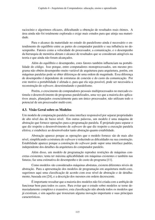 raciocínio e algoritmos eﬁcazes, diﬁcultando a obtenção de resultados reais ótimos. A
área ainda não foi totalmente explorada e exige mais estudos para que atinja sua maturi-
dade.
Para o alcance da maturidade no estudo do paralelismo ainda é necessário o en-
tendimento do equilíbrio entre as partes do computador paralelo e sua inﬂuência no de-
sempenho. Fatores como a velocidade do processador, a comunicação, e o desempenho
da hierarquia de memória afetam o alcance de resultados que se consideram atingíveis na
teoria e que ainda não foram alcançados.
Além do equilíbrio e desempenho, estes fatores também inﬂuenciam na portabi-
lidade do código. Isso porque, entre computadores monoprocessados, um mesmo pro-
grama não obtém desempenho muito variável de arquitetura para arquitetura, porém, em
máquinas paralelas pode se obter diferenças de uma ordem de magnitude. Essa diferença
de desempenho é dependente de estruturas de conexão e do custo da comunicação. Por
este motivo a portabilidade é afetada e, para que ela seja possível, pode ser necessária a
reconstrução do software, desestimulando o paralelismo.
Porém, o crescimento de computadores pessoais multiprocessados no mercado es-
timula o desenvolvimento de programas paralelizados, uma vez que a maioria dos aplica-
tivos atuais, planejados essencialmente para um único processador, não utilizam todo o
potencial de um processador multi-core.
4.3. Visão Geral sobre os Modelos
Um modelo de computação paralela é uma interface responsável por separar propriedades
de alto nível das de baixo nível. Em outras palavras, um modelo é uma máquina de
abstração que fornece operações para a programação paralela. É projetado para separar o
que diz respeito a desenvolvimento de software do que diz respeito a execução paralela
efetiva; e estabelece ao desenvolvedor tanto abstração quanto estabilidade.
Abstração aparece porque as operações que o modelo fornece são de mais alto
nível, simpliﬁcando a estrutura do software e reduzindo as diﬁculdades na sua construção.
Estabilidade aparece porque a construção do software pode supor uma interface padrão,
independente dos detalhes da arquitetura do computador paralelo.
Além disso, um modelo de programação reproduz restrições de máquinas con-
cretas existentes; tenta ter máxima aplicabilidade em máquinas existentes e também nas
futuras; faz uma estimativa do desempenho e do custo do programa [11].
Como modelos são considerados máquinas abstratas, existem diferentes níveis de
abstração. Para a apresentação dos modelos de programação em arquitetura multi-core,
sugerimos aqui uma classiﬁcação de acordo com esse nível de abstração e de detalha-
mento, baseada em [24], e a descrição dos mesmos em ordem decrescente.
É importante ressaltar que a maioria dos modelos não foi criada com a ambição de
funcionar bem para todos os casos. Para evitar que o estudo sobre modelos se torne de-
masiadamente complexo e exaustivo, esta classiﬁcação não aborda todos os modelos que
já existiram, e sim aqueles que trouxeram alguma inovação importante e suas principais
características.
Capítulo 4 - Arquitetura de Computadores: educação, ensino e aprendizado
115
 