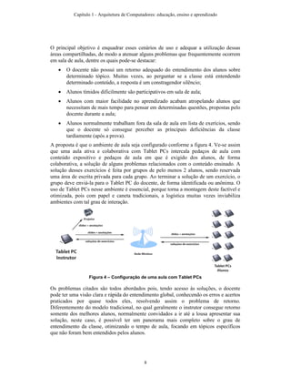 O principal objetivo é enquadrar esses cenários de uso e adequar a utilização dessas
áreas compartilhadas, de modo a atenuar alguns problemas que frequentemente ocorrem
em sala de aula, dentre os quais pode-se destacar:
• O docente não possui um retorno adequado do entendimento dos alunos sobre
determinado tópico. Muitas vezes, ao perguntar se a classe está entendendo
determinado conteúdo, a resposta é um constragendor silêncio;
• Alunos tímidos dificilmente são participativos em sala de aula;
• Alunos com maior facilidade no aprendizado acabam atropelando alunos que
necessitam de mais tempo para pensar em determinadas questões, propostas pelo
docente durante a aula;
• Alunos normalmente trabalham fora da sala de aula em lista de exerícios, sendo
que o docente só consegue perceber as principais deficiências da classe
tardiamente (após a prova).
A proposta é que o ambiente de aula seja configurado conforme a figura 4. Ve-se assim
que uma aula ativa e colaborativa com Tablet PCs intercala pedaços de aula com
conteúdo expositivo e pedaços de aula em que é exigido dos alunos, de forma
colaborativa, a solução de alguns problemas relacionados com o conteúdo ensinado. A
solução desses exercícios é feita por grupos de pelo menos 2 alunos, sendo reservada
uma área de escrita privada para cada grupo. Ao terminar a solução de um exercício, o
grupo deve enviá-la para o Tablet PC do docente, de forma identificada ou anônima. O
uso de Tablet PCs nesse ambiente é essencial, porque torna a montagem deste factível e
otimizada, pois com papel e caneta tradicionais, a logística muitas vezes inviabiliza
ambientes com tal grau de interação.
Figura 4 – Configuração de uma aula com Tablet PCs
Os problemas citados são todos abordados pois, tendo acesso às soluções, o docente
pode ter uma visão clara e rápida do entendimento global, conhecendo os erros e acertos
praticados por quase todos eles, resolvendo assim o problema de retorno.
Diferentemente do modelo tradicional, no qual geralmente o instrutor consegue retorno
somente dos melhores alunos, normalmente convidados a ir até a lousa apresentar sua
solução, neste caso, é possível ter um panorama mais completo sobre o grau de
entendimento da classe, otimizando o tempo de aula, focando em tópicos específicos
que não foram bem entendidos pelos alunos.
Capítulo 1 - Arquitetura de Computadores: educação, ensino e aprendizado
8
 