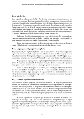 4.4.2. Interleaving
Uma segunda abordagem possível é a Interleaving (entrelaçamento), que descreve um
método para organizar dados de maneira não contígua para aumentar o desempenho do
programa. É uma técnica onde os bits de um bloco de dados são entrelaçados com o uso
de uma matriz. O entrelaçamento consiste simplesmente da mudança na ordem dos bits.
Esta abordagem deriva de ideias de multiprogramação em sistemas operacionais e é usado
principalmente em sistemas de transmissão e comunicação de dados. Se o objeto a ser
computado pode ser dividido em um conjunto de sub-computações que comutam então
existe uma liberdade considerável e conveniente para o Interleaving.
Cada parte do código é associada a uma expressão booleana. Na computação do
programa todas as expressões são avaliadas e aquelas que aparecem como verdadeiras
terão seus sub-programas executados. Esse processo é então repetido.
Como a abordagem anterior, modelos de Interleaving são simples e abstratos,
porém é difícil garantir bom desempenho e impossível avaliar seu custo.
4.4.3. Linguagens de lógica paralela implícita
Linguagens de lógica implícita exploram o fato de que o processo de resolução de pesquisa
lógica contém muitas atividades que podem ser feitas em paralelo. Os principais tipos de
paralelismo inerentes de programas lógicos são aqueles causados pelo OU e pelo E. As-
sim, as duas sentenças envolvidas no OU ou no E podem ser avaliadas simultaneamente.
Linguagens de lógica paralela implícita permitem decomposição automática da
árvore de execução em uma rede de processos paralelos. Isso é possível pelo suporte da
linguagem à análise sintática tanto na compilação quanto na execução.
Como as outras abordagens já discutidas, essa abordagem é bastante abstrata e
não pode garantir bom desempenho, apesar de às vezes consegui-lo. Avaliações de custo
não podem ser feitas porque linguagens de lógica implícita são muito dinâmicas, isto é,
interpretam apenas em tempo de execução muitos comportamentos que outras linguagens
interpretam durante a compilação.
4.4.4. Skeletons algorítmicos e homomóﬁcos
Esta classe de modelos propõem alto nível de abstração. A programação abstrata é
baseada em unidades ou componentes fundamentais cujas implementações estão pré-
deﬁnidas. Em outras palavras, os programas são construídos conectando-se blocos pron-
tos (building blocks). Esses blocos mantém o nível de abstração alto porque são unidades
fundamentais com as quais o programador trabalha, e podem ocultar uma quantidade arbi-
trária de complexidade. No contexto de programação paralela, estes blocos são chamados
skeletons.
Skeletons algorítmicos são aqueles que encapsulam as primitivas de controle e co-
municação da aplicação [23]. Cada skeleton corresponde a uma padronização de algum
algoritmo ou fragmento de algoritmo, e pode-se compor um conjunto de skeletons sequen-
cialmente. O programador escolhe quais blocos deseja usar, o compilador escolhe como
cada algoritmo será implementado e como será a paralelização dentro de cada skeleton e
entre eles.
Capítulo 4 - Arquitetura de Computadores: educação, ensino e aprendizado
117
 