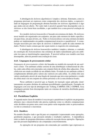 A abordagem de skeletons algorítmicos é simples e abstrata. Entretanto, como os
programas precisam ser expressos como composição dos skeletons dados, a expressivi-
dade de linguagens de programação abstrata baseadas em skeletons algorítmicos é algo
que ainda está em aberto. Por outro lado é possível garantir bom desempenho com os
skeletons se eles forem bem escolhidos, o que também leva a uma possível avaliação de
custo.
Já o modelo skeleton homomórﬁco é baseado em estruturas de dados. Os skeletons
nesse modelo são organizados em conjuntos, um para cada estrutura de dados especíﬁca:
um para listas, um para árvores, etc. Todos os homomorﬁsmos em uma estrutura de dados
podem ser implementados em padrão computacional recursivo e paralelizável. A comu-
nicação necessária por estes tipos de skeletons é dedutível a partir de cada estrutura de
dados. Porém é muito comum que não sejam muitos os requisitos de comunicação.
A abordagem de skeleton homomórﬁco também é simples e abstrata, e o método
de construção dos homomorﬁsmos das estruturas de dados naturalmente gera um ambi-
ente rico para as transformações equacionais. É possível utilizar esse modelo com bom
desempenho, além de permitir uma avaliação de custo.
4.4.5. Linguagens de processamento celular
Linguagens de processamento celular são baseadas no modelo de execução de um autô-
mato celular. Um autômato celular consiste de uma distribuição n-dimensional de célu-
las, onde cada célula está conectada a um conjunto ﬁnito de células ditas adjacentes. Uma
célula tem um estado escolhido de um alfabeto ﬁnito. O estado de um autômato celular é
completamente deﬁnido pelos valores das variáveis em cada célula. As células têm seus
valores atualizados através de uma função de transição que tem como parâmetro o estado
da célula atual e de um conjunto de células próximas a ele (a uma distância ﬁxada).
Nesse ambiente é possível que as funções de transição sejam aplicadas simul-
taneamente em partes distintas do autômato possibilitando a paralelização. Exemplos de
linguagens com esse tipo de abordagem são: Cellang, CARPED, CDL e CEPROL. Essa
abordagem permite bom desempenho tanto em sistemas de memória distribuída quanto
compartilhada.
4.5. Paralelismo Explícito
A segunda maior classe de modelos é essa em que o paralelismo é explícito em programas
abstratos mas o desenvolvedor não precisa explicitar como os cálculos computacionais
serão divididos em partes nem como essas partes serão mapeadas entre os processadores
ou irão se comunicar e sincronizar.
4.5.1. Dataﬂows
No modelo Dataﬂow tudo o que há para ser computado é representado como operações,
geralmente pequenas, e que possuem entradas e resultados explícitos. A dependência
entre os dados do programa determina a ordem de execução dessas operações. Operações
que não possuem dependências são computadas concorrentemente.
As operações de um programa são conectadas por caminhos (que expressam as
Capítulo 4 - Arquitetura de Computadores: educação, ensino e aprendizado
118
 