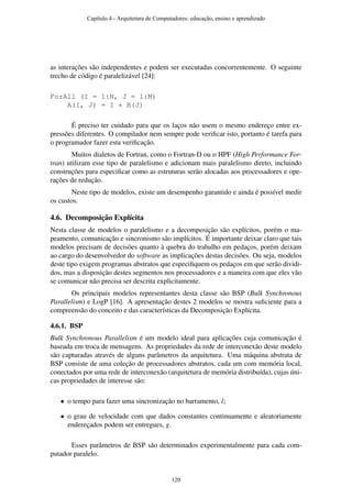 as interações são independentes e podem ser executadas concorrentemente. O seguinte
trecho de código é paralelizável [24]:
ForAll (I = 1:N, J = 1:M)
A(I, J) = I * B(J)
É preciso ter cuidado para que os laços não usem o mesmo endereço entre ex-
pressões diferentes. O compilador nem sempre pode veriﬁcar isto, portanto é tarefa para
o programador fazer esta veriﬁcação.
Muitos dialetos de Fortran, como o Fortran-D ou o HPF (High Performance For-
tran) utilizam esse tipo de paralelismo e adicionam mais paralelismo direto, incluindo
construções para especiﬁcar como as estruturas serão alocadas aos processadores e ope-
rações de redução.
Neste tipo de modelos, existe um desempenho garantido e ainda é possível medir
os custos.
4.6. Decomposição Explícita
Nesta classe de modelos o paralelismo e a decomposição são explícitos, porém o ma-
peamento, comunicação e sincronismo são implícitos. É importante deixar claro que tais
modelos precisam de decisões quanto à quebra do trabalho em pedaços, porém deixam
ao cargo do desenvolvedor do software as implicações destas decisões. Ou seja, modelos
deste tipo exigem programas abstratos que especiﬁquem os pedaços em que serão dividi-
dos, mas a disposição destes segmentos nos processadores e a maneira com que eles vão
se comunicar não precisa ser descrita explicitamente.
Os principais modelos representantes desta classe são BSP (Bulk Synchronous
Parallelism) e LogP [16]. A apresentação destes 2 modelos se mostra suﬁciente para a
compreensão do conceito e das características da Decomposição Explícita.
4.6.1. BSP
Bulk Synchronous Parallelism é um modelo ideal para aplicações cuja comunicação é
baseada em troca de mensagens. As propriedades da rede de interconexão deste modelo
são capturadas através de alguns parâmetros da arquitetura. Uma máquina abstrata de
BSP consiste de uma coleção de processadores abstratos, cada um com memória local,
conectados por uma rede de interconexão (arquitetura de memória distribuída), cujas úni-
cas propriedades de interesse são:
• o tempo para fazer uma sincronização no barramento, l;
• o grau de velocidade com que dados constantes continuamente e aleatoriamente
endereçados podem ser entregues, g.
Esses parâmetros de BSP são determinados experimentalmente para cada com-
putador paralelo.
Capítulo 4 - Arquitetura de Computadores: educação, ensino e aprendizado
120
 