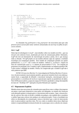 1 int prefixsums(int x) {
2 int i, left, right;
3 bsp_pushregister(&left, sizeof(int));
4 bsp_sync();
5 right = x;
6 for (i = 1; i < bsp_nprocs(); i*=2) {
7 if (bsp_pid() + i < bsp_nprocs())
8 bsp_put(bsp_pid() + i, &right, &left, 0, sizeof(int));
9 bsp_sync();
10 if (bsp_pid() >= i)
11 right = left + right;
12 }
13 bsp_popregister(&left);
14 return right;
15 }
As chamadas bsp_pushregister e bsp_popregister são necessárias para que cada
processo possa acessar pelo nome variáveis armazenadas em um heap ou pilha em pro-
cessos remotos.
4.6.2. LogP
Outro tipo de abordagem é o LogP – mais detalhes sobre esse modelo em [16] –, que usa
threads com contextos locais, atualizadas por meio de comunicação global. Entretanto,
LogP não tem um barramento de sincronização de ponta a ponta, isto é, que alcança
todas as threads. O LogP propõe ser um modelo abstrato capaz de capturar a realidade
tecnológica da computação paralela. Este modelo de computação paralela usa quatro
parâmetros(L, o, g e P – daí o nome do modelo): latência L, overhead o, largura da
faixa de comunicação (gap) g, e o número de processadores P [11]. Um conjunto de
programas foi projetado com o modelo LogP e implementados na máquina paralela CM-
5 para avaliar a utilidade do modelo. Porém, foi comprovado que o modelo LogP não é
mais poderoso que BSP.
O CM-5 (Connection Machine 5), é uma máquina da Thinking Machines Corpora-
tion, de processamento massivamente paralelo, que possui memória local com endereça-
mento local, a capacidade de difundir e sincronizar instruções, sincronização entre os
processadores e a existência de hardware especial para suporte ao paralelismo de dados.
Tem 16384 processadores, ocupa um espaço de 30 metros quadrados e atinge desempenho
de mais de 1 Teraﬂops (1012 operações de ponto ﬂutuante por segundo).
4.7. Mapeamento Explícito
Modelos deste tipo necessitam de comandos para especiﬁcar como o código é decomposto
em partes e para quais dispositivos estas partes são delegadas, no entanto eles fornecem
certa abstração quanto à comunicação e o sincronismo entre as partes. Aqui, o desenvolve-
dor do software deve não só dividir o trabalho em pedaços, mas também deve considerar
o melhor lugar para colocar estes pedaços em cada processador. Como a localidade tem
efeito no desempenho da comunicação, torna-se inevitável que a rede de interconexão
entre os processadores seja bem clara. Por isso, todos os modelos desta classe objetivam
reduzir a responsabilidade do desenvolvedor de se preocupar com os cálculos de comuni-
Capítulo 4 - Arquitetura de Computadores: educação, ensino e aprendizado
122
 