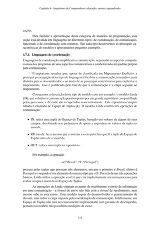cações.
Para facilitar a apresentação desta categoria de modelos de programação, esta
seção está dividida em linguagens de diferentes tipos: de coordenação, de comunicação,
funcionais e de coordenação com contexto. Em cada tipo descrevemos as principais ca-
racterísticas do modelos e apresentamos pequenos exemplos.
4.7.1. Linguagens de coordenação
Linguagens de coordenação simpliﬁcam a comunicação, separando os aspectos computa-
cionais dos programas de seus aspectos comunicativos e estabelecendo um padrão próprio
para comunicação.
É importante ressaltar que, apesar de classiﬁcada em Mapeamento Explícito, a
principal preocupação desse tipo de linguagem é facilitar a comunicação, tornando-a mais
abstrata para o desenvolvedor – ao invés de se preocupar com técnicas para explicitar o
mapeamento. Isso é justiﬁcado pelo fato de que a comunicação é a etapa seguinte ao
mapeamento.
Começamos a descrição deste tipo de modelo com um exemplo: o modelo Linda
[24], que substitui a comunicação ponto-a-ponto por um grande repositório compartilhado
pelos processos, e de onde são recuperados associativamente. Este repositório compar-
tilhado é chamado de Espaço de Tuplas [4]. O modelo Linda contém três operações de
comunicação:
• IN: retira uma tupla do Espaço de Tuplas, baseado em valores de alguns de seus
campos, devolvendo nos parâmetros de quem a requisitou os valores da tupla re-
movida;
• RD (read): faz o mesmo que o anterior exceto pelo fato que lê a tupla do Espaço de
Tuplas antes de removê-la;
• OUT: coloca uma tupla no repositório.
Por exemplo, a operação
rd(“Brasil”,?X,“Portugal”)
procura pelas tuplas que possuam três elementos, em que o primeiro é Brasil, último é
Portugal e o segundo é um elemento do mesmo tipo que o X. Por trás destas três operações
básicas, Linda utiliza a operação eval(t) que cria implicitamente um novo processo para
avaliar a tupla e inseri-la no Espaço de Tuplas.
As operações de Linda separam as partes de recebimento e envio de informação
em uma comunicação - a thread de envio não lida com a thread de recebimento, nem
mesmo sabe se esta existe. Este modelo requer do desenvolvedor o gerenciamento de
threads, mas reduz a carga imposta pela coordenação da comunicação. Infelizmente, um
Espaço de Tuplas não está necessariamente implementado com garantia de desempenho,
portanto tal modelo não possibilita medições de custo.
Capítulo 4 - Arquitetura de Computadores: educação, ensino e aprendizado
123
 