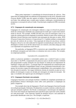 Outro ponto importante é a metodologia de desenvolvimento de software. Para
tratar disto foi implementado um ambiente de programação de alto nível, chamado Linda
Program Builder (LPB), para dar suporte ao projeto e desenvolvimento de programas
em Linda. Este ambiente guia o usuário para o projeto, codiﬁcação e monitoramento de
programas e a execução do software Linda. Uma descrição completa do LPB é encontrado
em [1].
4.7.2. Linguagens de comunicação sem mensagens
Linguagens de comunicação sem mensagens reduzem a carga (overhead) de gerencia-
mento de comunicação simulando esta comunicação de modo que se ajuste mais natural-
mente às threads. Por exemplo, ALMS [24] lida com a troca de mensagens como se os
canais de comunicação fossem mapeados na memória. Referir-se para certas variáveis em
diferentes threads funciona como transferir uma mensagem de uma para as outras. PCN
(Program Composition Notation) e Compositional C++ também ocultam a comunicação
por meio de variáveis de uso único. Uma requisição de leitura de uma dessas variáveis
bloqueia a thread se seu valor ainda não foi mapeado ou atualizado por outra thread. Esta
abordagem é similar ao uso de bits cheios/vazios em variáveis, uma ideia antiga que volta
a ser importante em arquiteturas multi-threads.
Em particular, na linguagem PCN, os processos que compartilham uma variável
de deﬁnição conseguem, por meio desta, se comunicar uns com os outros. Por exemplo,
na composição paralela:
{||produtor(X),consumidor(X)}
ambos os processos (produtor e consumidor) podem usar a variável X para se comu-
nicar entre si. Em PCN, o mapeamento dos processos para os devidos núcleos é deﬁnido
pelo programador ou pelas anotações em suas funções ou ainda por um mapeamento de
topologias virtuais para físicas. A extensão lógica do mapeamento de comunicação para
a memória é a Memória Compartilhada Virtual, em que a abstração fornecida para o pro-
grama é de um único espaço de endereçamento compartilhado, sem a preocupação com a
real alocação de memória. Isto requer referências remotas de memória ou para ser com-
piladas em mensagens ou para ser ativadas por mensagens em tempo de execução. Até
aqui, os resultados não sugerem que esta abordagem é escalável.
4.7.3. Linguagens funcionais com anotação
Linguagens funcionais com anotação facilitam o trabalho do compilador permitindo aos
programadores fornecer informações extras sobre como particionar a computação em
partes e mapeá-las.
Um exemplo deste tipo de linguagem é Paralf, uma linguagem funcional baseada
em avaliação postergada. Entretanto, Paralf permite ao usuário controlar a ordem de avali-
ação por anotações explícitas. Em Paralf, a comunicação e sincronização são implícitas,
mas existe uma notação de mapeamento para especiﬁcar quais expressões serão avaliadas
em cada processador. Uma expressão seguida da anotação $onproc será analisada no
processador identiﬁcado como proc. Por exemplo, a expressão:
(f(x)$on($sel f +1))∗(h(x)$on($sel f))
Capítulo 4 - Arquitetura de Computadores: educação, ensino e aprendizado
124
 