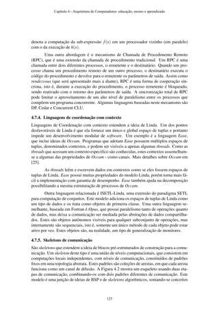denota a computação da sub-expressão f(x) em um processador vizinho (em paralelo)
com o da execução de h(x).
Uma outra abordagem é o mecanismo de Chamada de Procedimento Remoto
(RPC), que é uma extensão da chamada de procedimento tradicional. Um RPC é uma
chamada entre dois diferentes processos, o remetente e o destinatário. Quando um pro-
cesso chama um procedimento remoto de um outro processo, o destinatário executa o
código do procedimento e devolve para o remetente os parâmetros de saída. Assim como
rendezvous (que será apresentado mais a diante), RPC é uma forma de cooperação sín-
crona, isto é, durante a execução do procedimento, o processo remetente é bloqueado,
sendo reativado com o retorno dos parâmetros de saída. A sincronização total de RPC
pode limitar o aproveitamento de um alto nível de paralelismo entre os processos que
compõem um programa concorrente. Algumas linguagens baseadas neste mecanismo são
DP, Cedar e Concurrent CLU.
4.7.4. Linguagens de coordenação com contexto
Linguagens de Coordenação com contexto estendem a ideia de Linda. Um dos pontos
desfavoráveis de Linda é que ela fornece um único e global espaço de tuplas e portanto
impede um desenvolvimento modular de software. Um exemplo é a linguagem Ease,
que inclui ideias de Occam. Programas que adotam Ease possuem múltiplos espaços de
tuplas, denominados contextos, e podem ser visíveis a apenas algumas threads. Como as
threads que acessam um contexto especifíco são conhecidas, estes contextos assemelham-
se a algumas das propriedades de Occam - como canais. Mais detalhes sobre Occam em
[25].
As threads leêm e escrevem dados em contextos como se eles fossem espaços de
tuplas de Linda. Ease possui muitas propriedades do modelo Linda, porém torna mais fá-
cil a implementação com garantia de desempenho. Ease também ajuda na decomposição
possibilitando a mesma estruturação de processos de Occam.
Outra linguagem relacionada é ISETL-Linda, uma extensão do paradigma SETL
para computação de conjuntos. Este modelo adiciona os espaços de tuplas de Linda como
um tipo de dados e os trata como objetos de primeira classe. Uma outra linguagem se-
melhante, baseada em Fortran é Opus, que possui paralelismo tanto de operações quanto
de dados, mas deixa a comunicação ser mediada pelas abstrações de dados compartilha-
dos. Estes são objetos autônomos visíveis para qualquer subconjunto de operações, mas
internamente são sequenciais, isto é, somente um único método de cada objeto pode estar
ativo por vez. Estes objetos são, na realidade, um tipo de generalização de monitores.
4.7.5. Skeletons de comunicação
São skeletons que estendem a ideia de blocos pré-estruturados de construção para a comu-
nicação. Um skeleton deste tipo é uma união de níveis computacionais, que consistem em
computações locais independentes, com níveis de comunicação, constituídos de padrões
ﬁxos em uma topologia abstrata. Estes padrões são coleções de arestas, em que cada aresta
funciona como um canal de difusão. A Figura 4.2 mostra um esqueleto usando duas eta-
pas de comunicação, combinando-os com dois padrões diferentes de comunicação. Este
modelo é uma junção de ideias de BSP e de skeletons algorítmicos, somando-se conceitos
Capítulo 4 - Arquitetura de Computadores: educação, ensino e aprendizado
125
 