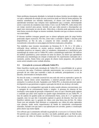 Outro problema claramente abordado é a inclusão de alunos tímidos nas atividades, uma
vez que a submissão da solução de seus exercícios pode ser feita de forma anônima. De
maneira semelhante aos métodos tradicionais, os alunos com maior facilidade no
aprendizado terminam suas soluções mais rapidamente que o restante, interrompendo
assim o racícionio de estudantes mais lentos. Com o uso de Tablet PC, todos alunos têm
um tempo razoável para pensar, fazendo com que todos passem a desempenhar um
papel mais interessante na sala de aula. Além disso, o docente pode apresentar mais de
uma forma correta de chegar ao mesmo resultado, fazendo com que os alunos exercitem
sua criatividade.
O docente também consegue garantir que os alunos apliquem parte da carga horária
praticando alguns exercícios. Por fim, como todo o conteúdo é digital, o docente pode
disponibilizar, ao fim da aula, o conjunto de slides anotados para os alunos,
normalmente colocando-os numa página da Internet criada para a disciplina.
Nos trabalhos mais recentes encontrados na literatura [8, 9, 10, 11 e 12] sobre a
utilização desse ambiente no ensino, pode-se ressaltar a existência de diversos
resultados positivos no impacto sobre os estudantes, destacando-se a preferência pela
metodologia de ensino com os Tablet PCs sobre a metodologia tradicional. Há indícios
de melhora quantitativa, como aumento de notas de alunos, de alunos que aprenderam
utilizando essa metodologia em relação à tradicional. Os experimentos realizados até o
momento, porém, foram feitos com grupos de alunos muito pequenos, não podendo
assim serem tomados como verdade absoluta.
2.3. Gravação de screencasts utilizando Tablet PCs
Outro benefício trazido pela introdução de Tablet PCs é a possibilidade de se gravar
screencasts das aulas. Conforme explicado anteriormente, um screencast consiste na
gravação de um vídeo que contenha o áudio do ambiente, principalmente a voz do
docente, sincronizado às anotações deste.
Na área de exatas, o conteúdo essencial de uma aula não está na expressão e gestos do
docente. Apesar destes serem importantes, o material passado através dos slides e
anotações é a essência da aula. Equipados com Tablet PCs, os docentes precisam apenas
de dispositivos que permitam a captura e gravação da tela de seu desktop e do áudio.
Esse método, em contrapartida à gravação de aulas usando câmeras convencionais, tem
a vantagem de ser extremamente barato e simples. A presença de câmeras de boa
resolução e uma equipe de gravação é dispensável, uma vez que o docente pode capturar
o conteúdo que antes seria exposto no quadro negro diretamente no seu Tablet PC. A
taxa de captura de quadros pode ser extremamente baixa, cerca de 2 a 5 quadros por
segundo, uma vez que não é necessário capturar os gestos do docente. Isso traz outro
benefício indireto, que é a geração de vídeos com uma baixa taxa de bits. Os vídeos
ficam com um tamanho final diminuto se comparados aos vídeos de aulas capturados
com câmeras, tendo assim requerimentos de banda de transmissão extremamente
relaxados, fazendo com que tanto o seu upload para um servidor, quanto a visualização
pelos alunos seja muito rápida.
Um software que é comumente utilizado na geração de screencasts é o Camtasia Studio.
Ele permite que o docente grave sua tela e seu áudio, podendo gerar, ao final da aula,
um arquivo de vídeo no formato escolhido. O Camtasia suporta a maioria de codecs
Capítulo 1 - Arquitetura de Computadores: educação, ensino e aprendizado
9
 