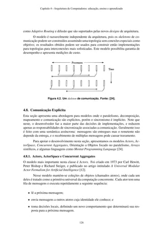 como Adaptive Routing e difusão que são suportados pelas novos designs de arquitetura.
O modelo é razoavelmente independente da arquitetura, pois os skeletons de co-
municação podem ser construídos assumindo uma topologia sem conexões especiais como
objetivo; os resultados obtidos podem ser usados para construir então implementações
para topologias para interconexões mais soﬁsticadas. Este modelo possibilita garantia de
desempenho e apresenta medições de custo.
Figura 4.2. Um skeleton de comunicação. Fonte: [24].
4.8. Comunicação Explícita
Esta seção apresenta uma abordagem para modelos onde o paralelismo, decomposição,
mapeamento e comunicação são explícitos, porém o sincronismo é implícito. Note que
neste, o desenvolvedor faz a maior parte das decisões de implementações, e reduzem
apenas as responsabilidades de sincronização associadas a comunicação. Geralmente isso
é feito com uma semântica assíncrona: mensagens são entregues mas o remetente não
depende da entrega, e o recebimento de múltiplas mensagens pode causar travamento.
Para apoiar o desenvolvimento nesta seção, apresentamos os modelos Actors, Ac-
torSpace, Concurrent Aggregates, Orientação a Objetos focado no paralelismo, Arrays
sistólicos, e algumas linguagens como Mentat Programming Language [24].
4.8.1. Actors, ActorSpace e Concurrent Aggregates
O modelo mais importante nesta classe é Actors. Foi criado em 1973 por Carl Hewitt,
Peter Bishop e Richard Steiger, e publicado no artigo intitulado A Universal Modular
Actor Formalism for Artiﬁcial Intelligence [12].
Nesse modelo mantém-se coleções de objetos (chamados atores), onde cada um
deles é tratado como a primitiva universal da computação concorrente. Cada ator tem uma
ﬁla de mensagens e executa repetidamente a seguinte sequência:
• lê a próxima mensagem;
• envia mensagens a outros atores cuja identidade ele conhece; e
• toma decisões locais, deﬁnindo um novo comportamento que determinará sua res-
posta para a próxima mensagem.
Capítulo 4 - Arquitetura de Computadores: educação, ensino e aprendizado
126
 
