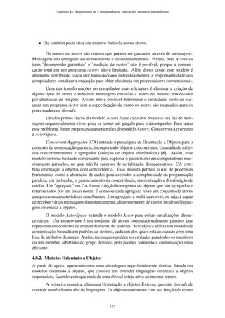 • Ele também pode criar um número ﬁnito de novos atores.
Os nomes de atores são objetos que podem ser passados através de mensagens.
Mensagens são entregues assincronamente e desordenadamente. Porém, para Actors os
itens ’desempenho garantido’ e ’medição de custos’ não é possível, porque a comuni-
cação total em um programa Actors não é limitada. Além disso, como este modelo é
altamente distribuído (cada ator toma decisões individualmente), é responsabilidade dos
compiladores serializar a execução para obter eﬁciência em processadores convencionais.
Uma das transformações no compilador mais eﬁcientes é eliminar a criação de
alguns tipos de atores e substituir mensagens enviadas a atores no mesmo processador
por chamadas de funções. Assim, não é possível determinar o verdadeiro custo de exe-
cutar um programa Actor sem a especiﬁcação de como os atores são mapeados para os
processadores e threads.
Um dos pontos fracos do modelo Actors é que cada ator processa sua ﬁla de men-
sagem sequencialmente e isso pode se tornar um gargalo para o desempenho. Para tratar
esse problema, foram propostas duas extensões do modelo Actors: Concurrent Aggregates
e ActorSpace.
Concurrent Aggregates (CA) extende o paradigma de Orientação a Objetos para o
contexto de computação paralela, incorporando objetos concorrentes, chamada de méto-
dos concorrentemente e agregados (coleção de objetos distribuídos) [8]. Assim, esse
modelo se torna bastante conveniente para explorar o paralelismo em computadores mas-
sivamente paralelos, no qual não há recursos de serialização desnecessários. CA com-
bina orientação a objetos com concorrência. Essa mistura permite o uso de poderosas
ferramentas como a abstração de dados para esconder a complexidade da programação
paralela, em particular, o gerenciamento da concorrência, sincronização e distribuição de
tarefas. Um ’agregado’ em CA é uma coleção homogênea de objetos que são agrupados e
referenciados por um único nome. É como se cada agregado fosse um conjunto de atores
que possuem características semelhantes. Um agregado é multi-acessível, ou seja, é capaz
de receber várias mensagens simultaneamente, diferentemente de outros modelos/lingua-
gens orientada a objetos.
O modelo ActorSpace extende o modelo Actor para evitar serializações desne-
cessárias. Um espaço-ator é um conjunto de atores computacionalmente passivo, que
representa um contexto de emparelhamento de padrões. ActorSpace utiliza um modelo de
comunicação baseada em padrões de destino, cada um dos quais está associado com uma
lista de atributos de atores. Assim, mensagens podem ser enviadas para todos os membros
ou um membro arbitrário do grupo deﬁnido pelo padrão, tornando a comunicação mais
eﬁciente.
4.8.2. Modelos Orientado a Objetos
A partir de agora, apresentaremos uma abordagem superﬁcialmente similar, focada em
modelos orientado a objetos, que consiste em estender linguagens orientada a objetos
sequenciais, fazendo com que mais de uma thread esteja ativa ao mesmo tempo.
A primeira maneira, chamada Orientação a objetos Externa, permite threads de
controle no nível mais alto da linguagem. Os objetos continuam com sua função de reunir
Capítulo 4 - Arquitetura de Computadores: educação, ensino e aprendizado
127
 
