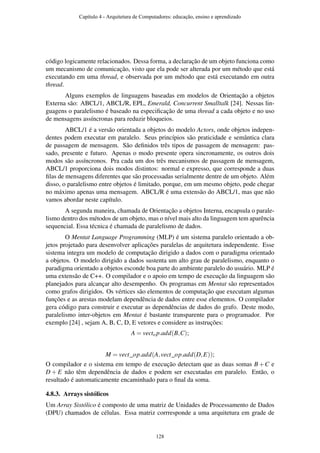código logicamente relacionados. Dessa forma, a declaração de um objeto funciona como
um mecanismo de comunicação, visto que ela pode ser alterada por um método que está
executando em uma thread, e observada por um método que está executando em outra
thread.
Alguns exemplos de linguagens baseadas em modelos de Orientação a objetos
Externa são: ABCL/1, ABCL/R, EPL, Emerald, Concurrent Smalltalk [24]. Nessas lin-
guagens o paralelismo é baseado na especiﬁcação de uma thread a cada objeto e no uso
de mensagens assíncronas para reduzir bloqueios.
ABCL/1 é a versão orientada a objetos do modelo Actors, onde objetos indepen-
dentes podem executar em paralelo. Seus princípios são praticidade e semântica clara
de passagem de mensagem. São deﬁnidos três tipos de passagem de mensagem: pas-
sado, presente e futuro. Apenas o modo presente opera sincronamente, os outros dois
modos são assíncronos. Pra cada um dos três mecanismos de passagem de mensagem,
ABCL/1 proporciona dois modos distintos: normal e expresso, que corresponde a duas
ﬁlas de mensagens diferentes que são processadas serialmente dentre de um objeto. Além
disso, o paralelismo entre objetos é limitado, porque, em um mesmo objeto, pode chegar
no máximo apenas uma mensagem. ABCL/R é uma extensão do ABCL/1, mas que não
vamos abordar neste capítulo.
A segunda maneira, chamada de Orientação a objetos Interna, encapsula o parale-
lismo dentro dos métodos de um objeto, mas o nível mais alto da linguagem tem aparência
sequencial. Essa técnica é chamada de paralelismo de dados.
O Mentat Language Programming (MLP) é um sistema paralelo orientado a ob-
jetos projetado para desenvolver aplicações paralelas de arquitetura independente. Esse
sistema integra um modelo de computação dirigido a dados com o paradigma orientado
a objetos. O modelo dirigido a dados sustenta um alto grau de paralelismo, enquanto o
paradigma orientado a objetos esconde boa parte do ambiente paralelo do usuário. MLP é
uma extensão de C++. O compilador e o apoio em tempo de execução da linguagem são
planejados para alcançar alto desempenho. Os programas em Mentat são representados
como grafos dirigidos. Os vértices são elementos de computação que executam algumas
funções e as arestas modelam dependência de dados entre esse elementos. O compilador
gera código para construir e executar as dependências de dados do grafo. Deste modo,
paralelismo inter-objetos em Mentat é bastante transparente para o programador. Por
exemplo [24] , sejam A, B, C, D, E vetores e considere as instruções:
A = vecto p.add(B,C);
M = vect_op.add(A,vect_op.add(D,E));
O compilador e o sistema em tempo de execução detectam que as duas somas B +C e
D + E não têm dependência de dados e podem ser executadas em paralelo. Então, o
resultado é automaticamente encaminhado para o ﬁnal da soma.
4.8.3. Arrays sistólicos
Um Array Sistólico é composto de uma matriz de Unidades de Processamento de Dados
(DPU) chamados de células. Essa matriz corrresponde a uma arquitetura em grade de
Capítulo 4 - Arquitetura de Computadores: educação, ensino e aprendizado
128
 