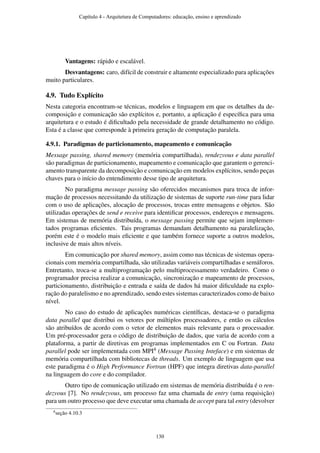 Vantagens: rápido e escalável.
Desvantagens: caro, difícil de construir e altamente especializado para aplicações
muito particulares.
4.9. Tudo Explícito
Nesta categoria encontram-se técnicas, modelos e linguagem em que os detalhes da de-
composição e comunicação são explícitos e, portanto, a aplicação é especíﬁca para uma
arquitetura e o estudo é diﬁcultado pela necessidade de grande detalhamento no código.
Esta é a classe que corresponde à primeira geração de computação paralela.
4.9.1. Paradigmas de particionamento, mapeamento e comunicação
Message passing, shared memory (memória compartilhada), rendezvous e data parallel
são paradigmas de particionamento, mapeamento e comunicação que garantem o gerenci-
amento transparente da decomposição e comunicação em modelos explícitos, sendo peças
chaves para o início do entendimento desse tipo de arquitetura.
No paradigma message passing são oferecidos mecanismos para troca de infor-
mação de processos necessitando da utilização de sistemas de suporte run-time para lidar
com o uso de aplicações, alocação de processos, trocas entre mensagens e objetos. São
utilizadas operações de send e receive para identiﬁcar processos, endereços e mensagens.
Em sistemas de memória distribuída, o message passing permite que sejam implemen-
tados programas eﬁcientes. Tais programas demandam detalhamento na paralelização,
porém este é o modelo mais eﬁciente e que também fornece suporte a outros modelos,
inclusive de mais altos níveis.
Em comunicação por shared memory, assim como nas técnicas de sistemas opera-
cionais com memória compartilhada, são utilizadas variáveis compartilhadas e semáforos.
Entretanto, troca-se a multiprogramação pelo multiprocessamento verdadeiro. Como o
programador precisa realizar a comunicação, sincronização e mapeamento de processos,
particionamento, distribuição e entrada e saída de dados há maior diﬁculdade na explo-
ração do paralelismo e no aprendizado, sendo estes sistemas caracterizados como de baixo
nível.
No caso do estudo de aplicações numéricas cientíﬁcas, destaca-se o paradigma
data parallel que distribui os vetores por múltiplos processadores, e então os cálculos
são atribuídos de acordo com o vetor de elementos mais relevante para o processador.
Um pré-processador gera o código de distribuição de dados, que varia de acordo com a
plataforma, a partir de diretivas em programas implementados em C ou Fortran. Data
parallel pode ser implementada com MPI4 (Message Passing Inteface) e em sistemas de
memória compartilhada com bibliotecas de threads. Um exemplo de linguagem que usa
este paradigma é o High Performance Fortran (HPF) que integra diretivas data-parallel
na linguagem do core e do compilador.
Outro tipo de comunicação utilizado em sistemas de memória distribuída é o ren-
dezvous [7]. No rendezvous, um processo faz uma chamada de entry (uma requisição)
para um outro processo que deve executar uma chamada de accept para tal entry (devolver
4seção 4.10.3
Capítulo 4 - Arquitetura de Computadores: educação, ensino e aprendizado
130
 