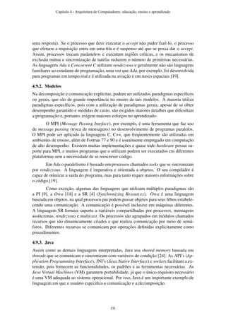 uma resposta). Se o processo que deve executar o accept não puder fazê-lo, o processo
que efetuou a requisição entra em uma ﬁla e é suspenso até que se possa dar o accept.
Assim, processos trocam parâmetros e executam regiões críticas, e os mecanismos de
exclusão mútua e sincronização de tarefas reduzem o número de primitivas necessárias.
As linguagens Ada e Concurrent C utilizam rendezvous e geralmente não são linguagens
familiares ao estudante de programação, uma vez que Ada, por exemplo, foi desenvolvida
para programas em tempo real e é utilizada na aviação e em naves espaciais [19].
4.9.2. Modelos
Na decomposição e comunicação explícitas, podem ser utilizados paradigmas especíﬁcos
ou gerais, que são de grande importância no ensino de tais modelos. A maioria utiliza
paradigmas especíﬁcos, pois com a utilização de paradigmas gerais, apesar de se obter
desempenho garantido e medidas de custo, são exigidos maiores detalhes que diﬁcultam
a programação e, portanto, exigem maiores esforços no aprendizado.
O MPI (Message Passing Inteface), por exemplo, é uma ferramenta que faz uso
de message passing (troca de mensagens) no desenvolvimento de programas paralelos.
O MPI pode ser aplicado às linguagens C, C++, que frequentemente são utilizadas em
ambientes de ensino, além de Fortran 77 e 90 e é usualmente empregado em computação
de alto desempenho. Existem muitas implementações e quase todo hardware possui su-
porte para MPI, e muitos programas que o utilizam podem ser executados em diferentes
plataformas sem a necessidade de se reescrever código.
Em Ada o paralelismo é baseado em processos chamados tasks que se sincronizam
por rendezvous. A linguagem é imperativa e orientada a objetos. O seu compilador é
capaz de otimizar a saída do programa, mas para tanto requer maiores informações sobre
o código [19].
Como exceção, algumas das linguagens que utilizam múltiplos paradigmas são
a PI [9], a Orca [14] e a SR [4] (Synchronizing Resources). Orca é uma linguagem
baseada em objetos, na qual processos pai podem passar objetos para seus ﬁlhos estabele-
cendo uma comunicação. A comunicação é possível inclusive em máquinas diferentes.
A linguagem SR fornece suporte a variáveis compartilhadas por processos, mensagens
assíncronas, rendezvous e multicast. Os processos são agrupados em módulos chamados
recursos que são dinamicamente criados e que realiza comunicação por meio de semá-
foros. Diferentes recursos se comunicam por operações deﬁnidas explicitamente como
procedimentos.
4.9.3. Java
Assim como as demais linguagens interpretadas, Java usa shared memory baseada em
threads que se comunicam e sincronizam com variáveis de condição [24]. As API’s (Ap-
plication Programming Interface), JNI’s (Java Native Interface) e sockets facilitam a ex-
tensão, pois fornecem as funcionalidades, os padrões e as ferramentas necessárias. As
Java Virtual Machines (VM) garantem portabilidade, já que o único requisito necessário
é uma VM adequada ao sistema operacional. Por isso, Java é um importante exemplo de
linguagem em que o usuário especiﬁca a comunicação e a decomposição.
Capítulo 4 - Arquitetura de Computadores: educação, ensino e aprendizado
131
 