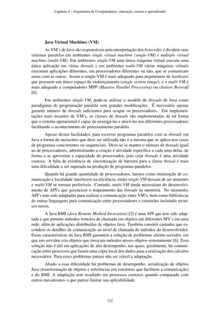 Java Virtual Machines (VM)
As VM’s de Java são responsáveis pela interpretação dos bytecodes e dividem seus
sistemas paralelos em ambientes single virtual machine (single-VM) e multiple virtual
machine (multi-VM). Em ambientes single-VM uma única máquina virtual executa uma
única aplicação em várias threads e em ambientes multi-VM várias máquinas virtuais
executam aplicações diferentes, em processadores diferentes ou não, que se comunicam
umas com as outras. Assim o single-VM é mais adequado para arquiteturas de hardware
que possuem um único espaço de endereçamento (single system image), e o multi-VM é
mais adequado a computadores MPP (Massive Parallel Processing) ou clusters Beowulf
[6].
Em ambientes single-VM, pode-se utilizar o modelo de threads de Java como
paradigmas de programação paralela sem grandes modiﬁcações. É necessário apenas
garantir número de threads suﬁcientes para ocupar os processadores. Em implemen-
tações mais recentes de VM’s, as classes de threads são implementadas de tal forma
que o sistema operacional é capaz de enxergá-las e alocá-las nos diferentes processadores
facilitando o acontecimento do processamento paralelo.
Apesar destas facilidades, para escrever programas paralelos com as threads em
Java a forma de raciocínio que deve ser utilizada não é a mesma que se aplica nos casos
de programas concorrentes ou sequenciais. Deve-se se manter o número de threads igual
ao de processadores, administrando a criação e atividade especíﬁca a cada uma delas, de
forma a se aproveitar a capacidade do processador, pois criar threads é uma atividade
custosa. A falta de existência de sincronização de barreira para a classe thread é mais
uma diﬁculdade a ser superada na produção de programas paralelos.
Quando há grande quantidade de processadores, fatores como otimização de co-
municação e localidade interferem na eﬁciência, então single-VM deixam de ser atraentes
e multi-VM se tornam preferíveis. Contudo, multi-VM ainda necessitam do desenvolvi-
mento de API’s que gerenciem o mapeamento das threads na memória. No momento,
API’s tem sido adaptadas para realizar a comunicação entre VM’s, bem como bibliotecas
de outras linguagens para comunicação entre processadores e extensões incluindo recur-
sos novos.
A Java RMI (Java Remote Method Invocation) [2] é uma API que tem sido adap-
tada e que permite métodos remotos de chamada em objetos em diferentes MV’s em uma
rede, além de aplicações distribuídas de objetos Java. Também constrói camadas que es-
condem os detalhes de comunicação ao nível de chamada de métodos do desenvolvedor.
Essas características da Java RMI garantem a solução de problemas cliente-servidor, em
que um servidor cria objetos que invocam métodos nesses objetos remotamente [6]. Essa
solução não é útil em aplicações de alto desempenho, nas quais, geralmente, há comuni-
cação entre processos que fazem uma cópia local dos dados para a realização dos cálculos
necessários. Para esses problemas parece não ser viável a adaptação.
Aliado a essa diﬁculdade há problemas de desempenho, serialização de objetos
Java (transformação de objetos e referências em estruturas que facilitem a comunicação)
e do RMI. A adaptação tem resultado em processos custosos quando comparado com
outros mecanismos o que parece limitar sua aplicabilidade.
Capítulo 4 - Arquitetura de Computadores: educação, ensino e aprendizado
132
 