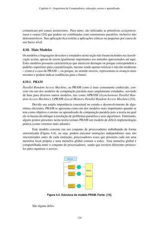 comunicam por canais assíncronos. Para tanto, são utilizadas as primitivas assignment,
input e output [24] que podem ser combinadas com construtores paralelos, inclusive não
determinísticos. Sua aplicação ﬁca restrita a aplicações críticas ou pequenas por causa de
seu baixo nível.
4.10. Mais Modelos
Os modelos e linguagens descritos e estudados nesta seção não foram incluídos na classiﬁ-
cação acima, apesar de serem igualmente importantes aos métodos apresentados até aqui.
Estes modelos possuem características que merecem destaque ou porque correspondem a
padrões superiores para a paralelização, mesmo sendo apenas teóricas e não tão modernas
– como é o caso de PRAM –, ou porque, no sentido inverso, representam os avanços mais
recentes e podem indicar tendências para o futuro.
4.10.1. PRAM
Parallel Random Access Machine, ou PRAM como é mais comumente conhecido, con-
siste em um dos modelos de computação paralela mais amplamente estudados, servindo
de base para diversos outros modelos, tais como APRAM (Asynchronous Parallel Ran-
dom Access Machine), LPRAM (Local-Memory Parallel Random Access Machine) [16].
Devido sua ampla importância conceitual no estudo e desenvolvimento de algo-
ritmos eﬁcientes, PRAM se apresenta como um dos modelos mais importantes quando se
tem como objetivo o ensino ou aprendizado de computação paralela pois a teoria na qual
ele se baseia dá enfoque à resolução de problemas paralelos e seus algoritmos. Entretanto,
alguns pontos presentes nesta teoria tornam PRAM um modelo de difícil implementação
prática (como veremos mais adiante).
Este modelo consiste em um conjunto de processadores trabalhando de forma
sincronizada (Figura 4.4), ou seja, podem executar instruções independentes mas são
sincronizados antes de cada instrução, processadores esses que possuem cada um uma
memória local própria e uma memória global comum a todos. Esta memória global é
compartilhada entre o conjunto de processadores, sendo que existem diferentes protoco-
los para organizar o acesso.
Figura 4.4. Estrutura do modelo PRAM. Fonte: [15].
São alguns deles:
Capítulo 4 - Arquitetura de Computadores: educação, ensino e aprendizado
134
 