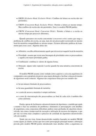 • EREW (Exclusive Read, Exclusive Write): Conﬂitos de leitura ou escrita não são
permitidos;
• CREW (Concurrent Read, Exclusive Write): Permite a leitura ao mesmo tempo.
Mas conﬂitos de escrita não são permitidos. Este é o modelo PRAM padrão;
• CRCW (Concurrent Read, Concurrent Write): Permite a leitura e a escrita ao
mesmo tempo por processos diferentes;
Quando pensamos em escrita concorrente (concurrent write) vemos que surge o
problema de conﬂitos de escrita, ou seja, mais de um processador escrevendo no mesmo
local da memória compartilhada ao mesmo tempo. Existem diferentes políticas de trata-
mento para esses casos. Algumas delas são:
• Arbitrário: escolhe arbitrariamente aquele que irá escrever naquele local da memória;
• Prioridade: assume que existe uma hierarquia de prioridades entre os processadores
e aquele com maior prioridade ganha;
• Combinacão: combina os valores de alguma forma;
• Detecção: algum valor especial é escrito quando há uma tentativa concorrente de
escrita.
O modelo PRAM assume como verdade certos aspectos a cerca da arquitetura do
computador com o propósito de prover uma maior abstração e facilitar o desenvolvimento
de algoritmos neste contexto. Algumas das conjecturas feitas por esse modelo são:
• há um número ilimitado de processadores;
• há uma quantidade ilimitada de memória;
• o custo de acesso a memória é sempre uniforme;
• o custo de sincronização dos processadores ao ﬁnal de cada ciclo é também dito
como uniforme.
Porém, apesar de facilitarem o desenvolvimento de algoritmos, a medida que ajuda
a manter o foco na semântica do problema e diminuem as preocupações com detalhes
de arquitetura, estas conjecturas diﬁcultam análises mais profundas do algoritmo desen-
volvido, tais como o tempo total de execução e utilização de recursos da máquina, o que
por sua vez torna mais complexo o processo de corretude de algoritmos desenvolvidos
sob este modelo.
Tendo isto em vista, foram desenvolvidos modelos baseados no modelo PRAM
(como alguns já citados acima) que tem como preocupação principal manter a abstração
provida pelo modelo PRAM porém introduzindo mais detalhes sobre a arquitetura na
Capítulo 4 - Arquitetura de Computadores: educação, ensino e aprendizado
135
 