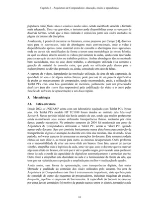 populares como flash video e windows media video, sendo escolha do docente o formato
mais adequado. Uma vez gravados, o instrutor pode disponibilizar esses screencasts de
diversas formas, sendo que a mais indicada é colocá-los junto aos slides anotados na
página da Internet da disciplina.
Atualmente, é possível encontrar na literatura, como proposto por Carryer [4], diversos
usos para os screencasts, indo de abordagens mais convencionais, onde o vídeo é
disponibilizado apenas como material extra de consulta a abordagens mais agressivas,
onde os cursos são modificados de forma a terem uma metodologia de ensino híbrida,
na qual os alunos devem assistir os vídeos previamente às aulas, sendo estas reservadas
para a execução de exercícios ou trabalhos práticos. Ambas abordagens têm se mostrado
bem sucedidadas, mas no caso deste trabalho, a abordagem utilizada visa somente a
geração de material de consulta extra, que pode ser utilizado pelo alunos para o
esclarecimento de dúvidas pontuais ou, ainda, consultado em caso de faltas.
A captura de vídeos, dependendo da resolução utilizada, da área de tela capturada, da
qualidade de som e de alguns outros fatores, pode precisar de um parcela significativa
de poder de processamento do computador, sendo recomendado, então, a utilização de
Tablet PCs com uma boa quantidade de memória, juntamente com um processador
dual-core (um dos cores fica responsável pela codificação do vídeo e o outro pelas
funções do software de apresentação) e um disco rápido.
3. Metodologia
3.1. Infra-estrutura
Desde 2002, a UNICAMP conta com um laboratório equipado com Tablet PCs. Nesse
ano, três Tablet PCs modelo HP TC1100 foram doados ao instituto pela Microsoft
Research. Nesse período inicial não havia cenário de uso, sendo que muitos professores
ainda ministravam seus cursos utilizando transparências físicas, anotando por cima
destas quando necessário. No primeiro semestre de 2004 foi ministrado um curso de
Arquitetura de Computadores utilizando o Tablet PC, sendo o Tablet PC, operado
apenas pelo docente. Seu uso consistiu basicamente numa plataforma para projeção de
transparências digitais e anotação do docente em cima das mesmas, não existindo, nesse
período, softwares capazes de armazenar as anotações do docente. Este somente poderia
efetuá-las num slide e, ao trocar para outro, as mesmas desapareciam. Outro problema
era a impossibilidade de criar um novo slide em branco. Esse fato, apesar de parecer
simples, atrapalha toda a logística da aula, uma vez que, caso o docente queira escrever
algo num slide em branco, ele terá que ir até o quadro negro, provocando uma quebra no
ritmo da aula e perda da capacidade de digitalizar automaticamente o conteúdo escrito.
Outro fator a atrapalhar esta dualidade na aula é a luminosidade da frente da sala, que
tem que ser reduzida para a projeção e ampliada para melhor visualização do quadro.
Ainda assim, essa forma de apresentação, com transparências digitais, deu maior
liberdade e qualidade ao conteúdo dos slides utilizados pelo docente. Na área de
Arquitetura de Computadores esse fato é extremamente importante, visto que boa parte
do conteúdo do curso são esquemas de processadores, incluindo máquinas de estados,
datapaths, pipelines e esquemas de barramentos. A capacidade do docente de escrever
por cima desses conteúdos foi motivo de grande sucesso entre os alunos, tornando a aula
Capítulo 1 - Arquitetura de Computadores: educação, ensino e aprendizado
10
 