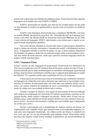 tentativa de se aproximar da realidade das máquinas atuais. Foram desenvolvidas algumas
linguagens neste modelo tais como Fork95 e a XMTC.
Fork95 é apresentado em seguida, pois além de um exemplo prático do que pode
ser feito baseado no modelo em questão pode-se encarar como um incentivo ao estudo do
modelo.
Fork95 é uma linguagem desenvolvida para a arquitetura SB-PRAM1, com base
no modelo PRAM. Desenvolvida pelo Prof. Dr. Christoph Kessler5 da Linköping Uni-
versity e pelo Prof. Dr. Helmut Seidl6 da Technische Universität München ano de 1994,
é uma extensão da linguagem ANSI C, adicionando a esta rotinas para o suporte ao de-
senvolvimento de programas paralelos.
Tem como ﬁlosoﬁa distribuir as threads entre todos os processadores disponíveis
desde o começo da execução, calculando o "tamanho das tarefas" e distribuindo com base
nisso. A linguagem introduz o conceito de grupo, ou seja, os processadores disponíveis
são divididos em grupos e, dentro de seu respectivo grupo, todos os processadores execu-
tam suas tarefas de modo síncrono, sendo que é possível existirem subgrupos dentro de
grupos, criando uma hierarquia.
4.10.2. Linguagem Erlang
Erlang7 consiste de uma linguagem de programação desenvolvida nos laboratórios da
Ericsson em meados dos anos 80. Existem duas teorias para a origem do nome Erlang: a
primeira defende que foi dado em homenagem ao matemático dinamarquês Agner Krarup
Erlang, autor de muitas contribuições cientíﬁcas que se aplicam principalmente ao campo
da telefonia8. Já a segunda, justiﬁca pela combinação de Ericsson Language.
Erlang nasceu de uma busca por uma nova ferramenta que combinasse elementos
de linguagens já conhecidas com outros elementos que suprissem as necessidades carac-
terísticas de sistemas de telecomunicação, tais como lidar com inúmeras tarefas concor-
rentes, um sistema conﬁável de tratamento de erros e possibilidade de manutenção em
partes do código sem a necessidade de afetar todo o sistema.
Visando conseguir tal objetivo, uma equipe de proﬁssionais da Ericsson liderada
pelo cientista da computação Joe Armstrong [3] realizou experimentos com base na lin-
guagem Prolog, dando origem a linguagem em questão. Desde então, Erlang vem ga-
nhando espaço, sendo utilizada em muitos projetos da Ericsson e por inúmeras outras em-
presas (como o Facebook chat backend) e também por universidades após o lançamento
de versões open source.
Devido a preocupação com a portabilidade de sistemas escritos em Erlang, foi
implementada uma máquina virtual, que funciona como as já conhecidas máquinas vir-
tuais para uma linguagem interpretada: um código escrito em Erlang é compilado em
byte codes que por sua vez são interpretados pela máquina virtual. Desta forma, desde
que haja uma máquina virtual Erlang instalada na plataforma, não haverá problemas de
5http://www.ida.liu.se/ chrke/
6http://www2.in.tum.de/ seidl/
7http://erlang.org/
8http://www.erlang.com.br/brhistor.asp
Capítulo 4 - Arquitetura de Computadores: educação, ensino e aprendizado
136
 