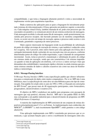 compatibilidade, o que torna a linguagem altamente portável e retira a necessidade de
implementar versões para arquiteturas especíﬁcas.
Dada a natureza das aplicações para as quais a linguagem foi inicialmente proje-
tada (sistemas de telecomunicação), Erlang apresenta um poderoso suporte a concorrên-
cia. Cada máquina virtual Erlang, também chamada de nó, pode criar processos que são
executados em paralelo e se comunicam através de um sistema assíncrono de mensagens.
Cada mensagem recebida é colocada numa ﬁla de mensagens, sendo posteriormente con-
sumida pelo processo receptor, não havendo portanto uso de memória compartilhada.
Assim, se ocorre um erro em tempo de execução, apenas o processo onde ocorreu o erro
é terminado, garantindo a segurança de outros processos.
Outro aspecto interessante da linguagem reside na possibilidade de substituição
de partes do código em tempo de execução do sistema, o que também é conhecido como
hot swapping. Isto é possível, entre outros fatores pois uma aplicação em Erlang não é
carregada inteiramente desde o princípio de sua execução mas sim aos poucos, conforme
determinadas partes do código vão sendo requisitadas, o que é chamado de carregamento
incremental. Assim, torna-se possível a manutenção e substituição de partes do código
em sistemas ainda em execução, sendo que esta característica é de extrema importân-
cia quando se trata de aplicações em telefonia, web services e outros serviços vitais que
demandam alta conﬁabilidade e manutenção rápida e eﬁciente ou ainda sistemas que pos-
suem extensas entradas de dados e cálculos exaustivos tais como nas áreas de bioinfor-
mática e meteorologia.
4.10.3. Message-Passing Interface
O Message Passing Interface (MPI) é uma especiﬁcação padrão que oferece infraestru-
tura para a comunicação de dados entre muitos computadores. Por si só, MPI não é uma
biblioteca, mas é a especiﬁcação de como deve ser uma biblioteca para este tipo de comu-
nicação. Este padrão foi criado entre os anos de 1992 e 1994, e é baseado em convenções
da MPI Forum9, que possui mais de 40 organizações participantes, entre fornecedores,
pesquisadores, desenvolvedores e usuários [13].
O objetivo do MPI é estabelecer um padrão para programas com passagem de
mensagens que seja portável, eﬁciente, ﬂexível. MPI não é um padrão IEEE ou ISO,
mas corresponde a um padrão industrial para o desenvolvimento de programas em HPC
(High-Performance Computing).
A maioria das implementações de MPI consistem de um conjunto de rotinas dis-
poníveis principalmente para C, C++ ou Fortran. As implementações mais conhecidas são
MPICH10, LAM/MPI11 e, mais recentemente OpenMPI12, todas gratuitas e com código
aberto[10].
Uma aplicação implementada com MPI é constituída por processos que se co-
municam, e que acionam funções para o envio e recebimento de mensagens entre eles.
9www.mpi-forum.org
10www.mcs.anl.gov/research/ projects/mpich2
11www.lam-mpi.org
12www.open-mpi.org
Capítulo 4 - Arquitetura de Computadores: educação, ensino e aprendizado
137
 