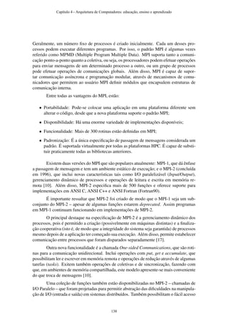 Geralmente, um número ﬁxo de processos é criado inicialmente. Cada um desses pro-
cessos podem executar diferentes programas. Por isso, o padrão MPI é algumas vezes
referido como MPMD (Multiple Program Multiple Data). MPI suporta tanto a comuni-
cação ponto-a-ponto quanto a coletiva, ou seja, os processadores podem efetuar operações
para enviar mensagens de um determinado processo a outro, ou um grupo de processos
pode efetuar operações de comunicações globais. Além disso, MPI é capaz de supor-
tar comunicação assíncrona e programação modular, através de mecanismos de comu-
nicadores que permitem ao usuário MPI deﬁnir módulos que encapsulem estruturas de
comunicação interna.
Entre todas as vantagens do MPI, estão:
• Portabilidade: Pode-se colocar uma aplicação em uma plataforma diferente sem
alterar o código, desde que a nova plataforma suporte o padrão MPI;
• Disponibilidade: Há uma enorme variedade de implementações disponíveis;
• Funcionalidade: Mais de 300 rotinas estão deﬁnidas em MPI;
• Padronização: É a única especiﬁcação de passagem de mensagens considerada um
padrão. É suportada virtualmente por todas as plataformas HPC. É capaz de substi-
tuir praticamente todas as bibliotecas anteriores.
Existem duas versões do MPI que são populares atualmente: MPI-1, que dá ênfase
a passagem de mensagem e tem um ambiente estático de execução; e o MPI-2 (concluída
em 1996), que inclui novas características tais como I/O paralelizável (Input/Output),
gerenciamento dinâmico de processos e operações de leitura e escrita em memória re-
mota [10]. Além disso, MPI-2 especiﬁca mais de 500 funções e oferece suporte para
implementações em ANSI C, ANSI C++ e ANSI Fortran (Fortran90).
É importante ressaltar que MPI-2 foi criado de modo que o MPI-1 seja um sub-
conjunto do MPI-2 – apesar de algumas funções estarem deprecated. Assim programas
em MPI-1 continuam funcionando em implementações de MPI-2.
O principal destaque na especiﬁcação de MPI-2 é a gerenciamento dinâmico dos
processos, pois é permitido a criação (possivelmente em máquinas distintas) e a ﬁnaliza-
ção cooperativa (isto é, de modo que a integridade do sistema seja garantida) de processos
mesmo depois de a aplicação ter começado sua execução. Além disso, permite estabelecer
comunicação entre processos que foram disparados separadamente [17].
Outra nova funcionalidade é a chamada One-sided Communications, que são roti-
nas para a comunicação unidirecional. Inclui operações com put, get e accumulate, que
possibilitam ler e escrever em memória remota e operações de redução através de algumas
tarefas (tasks). Exitem também operações de coletivas e de sincronização, fazendo com
que, em ambientes de memória compartilhada, este modelo apresente-se mais conveniente
do que troca de mensagens [10].
Uma coleção de funções também estão disponibilizadas no MPI-2 – chamadas de
I/O Paralelo – que foram projetadas para permitir abstração das diﬁculdades na manipula-
ção de I/O (entrada e saída) em sistemas distribuídos. Também possibilitam o fácil acesso
Capítulo 4 - Arquitetura de Computadores: educação, ensino e aprendizado
138
 